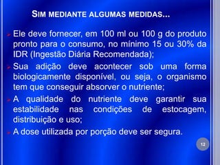 SIM MEDIANTE ALGUMAS MEDIDAS...

 Ele deve fornecer, em 100 ml ou 100 g do produto
  pronto para o consumo, no mínimo 15 ou 30% da
  IDR (Ingestão Diária Recomendada);
 Sua adição deve acontecer sob uma forma
  biologicamente disponível, ou seja, o organismo
  tem que conseguir absorver o nutriente;
 A qualidade do nutriente deve garantir sua
  estabilidade nas condições de estocagem,
  distribuição e uso;
 A dose utilizada por porção deve ser segura.
                                                12
 