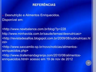 REFERÊNCIAS


 Desnutrição e Alimentos Enriquecidos.
Disponível em:

<http://www.newbalance.com.br/blog/?p=228
http://www.minhavida.com.br/saude/temas/desnutricao>
<http://revistadesafios.blogspot.com.br/2009/08/subnutricao.ht
ml>
<http://www.saocamilo-sp.br/novo/noticias/alimentos-
enriquecidos.php>
<http://www.drafernandagranja.com/2010/08/alimentos-
enriquecidos.html> acesso em 19 de nov de 2012
                                                           17
 