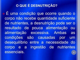 O QUE É DESNUTRIÇÃO?

É uma condição que ocorre quando o
corpo não recebe quantidade suficiente
de nutrientes, a desnutrição pode ser o
resultado de pouca alimentação ou
alimentação excessiva. Ambas as
condições são causadas por um
desequilíbrio entre a necessidade do
corpo e a ingestão de nutrientes
essenciais.                           2
 