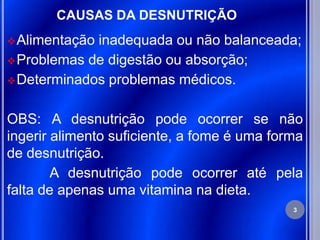 CAUSAS DA DESNUTRIÇÃO
 Alimentaçãoinadequada ou não balanceada;
 Problemas de digestão ou absorção;
 Determinados problemas médicos.


OBS: A desnutrição pode ocorrer se não
ingerir alimento suficiente, a fome é uma forma
de desnutrição.
        A desnutrição pode ocorrer até pela
falta de apenas uma vitamina na dieta.
                                             3
 