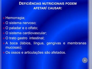 DEFICIÊNCIAS NUTRICIONAIS PODEM
                 AFETAR/ CAUSAR:


 Hemorragia;

O  sistema nervoso;
 O paladar e o olfato;

 O sistema cardiovascular;

 O trato gastro intestinal;

 A boca (lábios, língua, gengivas e membranas
  mucosas);
 Os ossos e articulações são afetados.

                                            8
 