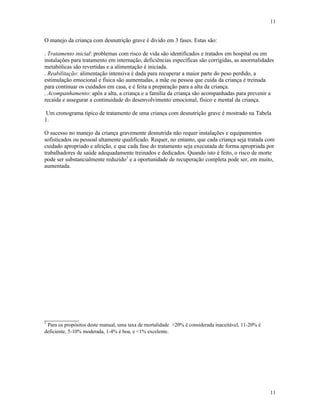 11
11
O manejo da criança com desnutrição grave é divido em 3 fases. Estas são:
. Tratamento inicial: problemas com risco de vida são identificados e tratados em hospital ou em
instalações para tratamento em internação, deficiências específicas são corrigidas, as anormalidades
metabólicas são revertidas e a alimentação é iniciada.
. Reabilitação: alimentação intensiva é dada para recuperar a maior parte do peso perdido, a
estimulação emocional e física são aumentadas, a mãe ou pessoa que cuida da criança é treinada
para continuar os cuidados em casa, e é feita a preparação para a alta da criança.
. Acompanhamento: após a alta, a criança e a família da criança são acompanhadas para prevenir a
recaída e assegurar a continuidade do desenvolvimento emocional, físico e mental da criança.
Um cronograma típico de tratamento de uma criança com desnutrição grave é mostrado na Tabela
1.
O sucesso no manejo da criança gravemente desnutrida não requer instalações e equipamentos
sofisticados ou pessoal altamente qualificado. Requer, no entanto, que cada criança seja tratada com
cuidado apropriado e afeição, e que cada fase do tratamento seja executada de forma apropriada por
trabalhadores de saúde adequadamente treinados e dedicados. Quando isto é feito, o risco de morte
pode ser substancialmente reduzido1
e a oportunidade de recuperação completa pode ser, em muito,
aumentada.
____________
1
Para os propósitos deste manual, uma taxa de mortalidade >20% é considerada inaceitável, 11-20% é
deficiente, 5-10% moderada, 1-4% é boa, e <1% excelente.
 