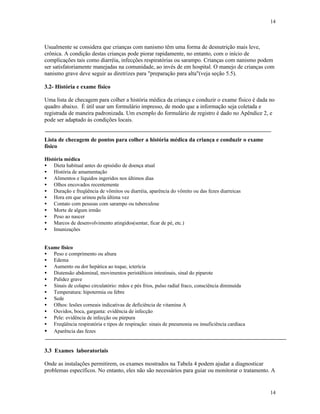 14
14
Usualmente se considera que crianças com nanismo têm uma forma de desnutrição mais leve,
crônica. A condição destas crianças pode piorar rapidamente, no entanto, com o início de
complicações tais como diarréia, infecções respiratórias ou sarampo. Crianças com nanismo podem
ser satisfatoriamente manejadas na comunidade, ao invés de em hospital. O manejo de crianças com
nanismo grave deve seguir as diretrizes para "preparação para alta"(veja seção 5.5).
3.2- História e exame físico
Uma lista de checagem para colher a história médica da criança e conduzir o exame físico é dada no
quadro abaixo. É útil usar um formulário impresso, de modo que a informação seja coletada e
registrada de maneira padronizada. Um exemplo do formulário de registro é dado no Apêndice 2, e
pode ser adaptado às condições locais.
Lista de checagem de pontos para colher a história médica da criança e conduzir o exame
físico
História médica
• Dieta habitual antes do episódio de doença atual
• História de amamentação
• Alimentos e líquidos ingeridos nos últimos dias
• Olhos encovados recentemente
• Duração e freqüência de vômitos ou diarréia, aparência do vômito ou das fezes diarreicas
• Hora em que urinou pela última vez
• Contato com pessoas com sarampo ou tuberculose
• Morte de algum irmão
• Peso ao nascer
• Marcos de desenvolvimento atingidos(sentar, ficar de pé, etc.)
• Imunizações
Exame físico
• Peso e comprimento ou altura
• Edema
• Aumento ou dor hepática ao toque, icterícia
• Distensão abdominal, movimentos peristálticos intestinais, sinal do piparote
• Palidez grave
• Sinais de colapso circulatório: mãos e pés frios, pulso radial fraco, consciência diminuída
• Temperatura: hipotermia ou febre
• Sede
• Olhos: lesões corneais indicativas de deficiência de vitamina A
• Ouvidos, boca, garganta: evidência de infecção
• Pele: evidência de infecção ou púrpura
• Freqüência respiratória e tipos de respiração: sinais de pneumonia ou insuficiência cardíaca
• Aparência das fezes
3.3 Exames laboratoriais
Onde as instalações permitirem, os exames mostrados na Tabela 4 podem ajudar a diagnosticar
problemas específicos. No entanto, eles não são necessários para guiar ou monitorar o tratamento. A
 