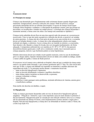 16
16
4.
Tratamento inicial
4.1 Princípios de manejo
Crianças com desnutrição grave freqüentemente estão seriamente doentes quando chegam para
tratamento. Emagrecimento, anorexia e infecções são comuns. Onde for possível, crianças
gravemente desnutridas devem ser referidas para hospital. O sucesso do manejo inicial requer
avaliação clínica freqüente e cuidadosa e a antecipação de problemas comuns, para que possam ser
prevenidos, ou reconhecidos e tratados em estágio precoce. A fisiologia das crianças desnutridas é
seriamente anormal; a forma como isto afeta o seu manejo está sumariada no Apêndice 3.
Crianças recém admitidas devem ficar em uma área especial onde elas possam ser constantemente
monitoradas. Uma vez que são muito susceptíveis a infecção elas devem, se possível, ser isoladas
de outros pacientes. A criança não deve ficar perto de janela ou em uma corrente de ar, e as janelas
devem ser fechadas durante a noite. A criança deve estar adequadamente coberta com roupas,
incluindo um chapéu, e cobertores. Lavar a criança deve ser mantido no mínimo e, se necessário,
fazer durante o dia. Quando a criança for lavada, deve ser enxugada imediatamente e de forma
adequada. A temperatura ambiental deve ser mantida em 25- 30o
C (77- 86o
F). Isto parecerá
desconfortavelmente quente para o staff, ativo e totalmente vestido, mas é necessário para as
crianças pequenas, imóveis e que facilmente podem se tornar hipotérmicas.
Infusões intravenosas devem ser evitadas exceto quando essenciais, como no caso de desidratação
grave ou choque séptico. Injeções intramusculares devem ser dadas com cuidado na nádega, usando
o menor calibre de agulha e volume de fluido possível.
O tratamento inicial começa com a admissão ao hospital e dura até que a condição da criança esteja
estável e seu apetite tenha retornado, o que acontece geralmente após 2-7 dias. Se a fase inicial dura
mais que 10 dias, a criança está falhando em responder ao tratamento e medidas adicionais são
requeridas(veja seção 7). As principais tarefas durante o tratamento inicial são:
- tratar ou prevenir hipoglicemia e hipotermia
- tratar ou prevenir desidratação e restaurar o equilíbrio eletrolítico;
- tratar choque séptico incipiente ou desenvolvido, se presente;
- começar a alimentar a criança;
- tratar infecção;
- identificar e tratar quaisquer outros problemas, incluindo deficiência de vitamina, anemia grave
e insuficiência cardíaca.
Estas tarefas são descritas em detalhes, a seguir.
4.2 Hipoglicemia
Todas as crianças gravemente desnutridas estão em risco de desenvolver hipoglicemia (glicose
sangüínea <54mg/dl ou <3mmol/l), o que é uma importante causa de morte durante os primeiros 2
dias de tratamento. Hipoglicemia pode ser causada por uma infecção sistêmica séria ou se a criança
não foi alimentada nas últimas 4-6 horas, como freqüentemente acontece durante o trajeto para o
hospital. Para prevenir hipoglicemia, a criança deve ser alimentada no mínimo a cada 2-3 horas, dia
e noite (veja seção 4.5)
 