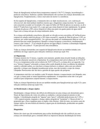 17
17
Sinais de hipoglicemia incluem baixa temperatura corporal (<36,5o
C), letargia, incoordenação e
perda de consciência. Sudorese e palidez habitualmente não ocorrem em crianças desnutridas com
hipoglicemia. Freqüentemente, o único sinal antes de morrer é a sonolência.
Se há suspeita de hipoglicemia, o tratamento deve ser dado imediatamente, sem confirmação
laboratorial; não trará nenhum malefício mesmo que o diagnóstico esteja incorreto. Se o paciente
está consciente ou puder ser levantado e for capaz de beber, dê 50ml de glicose ou sacarose, ou dê a
dieta F-75 pela boca (veja seção 4.5), o que quer que esteja disponível mais rapidamente. Se apenas
a solução de glicose a 50% estiver disponível, dilua uma parte em quatro partes de água estéril.
Fique com a criança até que ela esteja totalmente alerta.
Se a criança está perdendo consciência, não pode ser elevada ou tem convulsões, dê 5ml/kg de peso
corporal de solução estéril de glicose a 10% intra-venosa(IV), seguida de 50ml de glicose a 10% ou
sacarose, por sonda nasogástrica(NG). Se a glicose não puder ser imediatamente dada na veia, dê a
primeira dose por sonda nasogástrica. Quando a criança recuperar a consciência, imediatamente
comece a dar a dieta F - 75 ou solução de glicose em água (60g/l). Continue a alimentação freqüente
oral ou NG com a dieta F -75 para prevenir uma reincidência.
Todas as crianças desnutridas com suspeita de hipoglicemia devem ser também tratadas com
antibiótico de largo espectro para infecções sistêmicas sérias(veja seção 4.6)
4.3 Hipotermia
Crianças menores de 12 meses, e aquelas com marasmo, grandes áreas de pele lesada ou infecções
sérias são altamente suscetíveis a hipotermia. Se a temperatura retal estiver abaixo de 35,5o
C(95,9o
F) ou se a temperatura axilar estiver abaixo de 35,0o
C (95,oo F), a criança deve ser aquecida. Use
ou a "técnica Canguru" colocando a criança sobre a pele despida do tórax ou abdome da mãe(pele-
a-pele) e cobrindo ambos, ou vista bem a criança (inclusive a cabeça), cubra com um cobertor
aquecido e coloque uma lâmpada incandescente acima, mas não tocando o corpo da criança.
Lâmpadas fluorescentes não são úteis e garrafas de água quente são perigosas.
A temperatura retal deve ser medida a cada 30 minutos durante o reaquecimento com lâmpada, uma
vez que a criança pode se tornar hipertérmica rapidamente. A temperatura axilar não é um guia
confiável para temperatura corporal durante o reaquecimento.
Todas as crianças hipotérmicas devem ser também tratadas para hipoglicemia(veja seção 4.2) e para
infecção sistêmica séria(veja seção 4.6).
4.4 Desidratação e choque séptico
Desidratação e choque térmico são difíceis de diferenciar em uma criança com desnutrição grave.
Sinais de hipovolemia são vistos em ambas as condições, e pioram progressivamente se não
tratadas. A desidratação progride de "alguma" para "grave", refletindo perda de peso de 5-10% e
>10% respectivamente, enquanto o choque séptico progride de "incipiente" a "desenvolvido", à
proporção que o fluxo sangüíneo para os órgãos vitais diminui. Além do mais, em muitos casos de
choque séptico, há uma história de diarréia e algum grau de desidratação, produzindo um quadro
clínico misto.
Diagnóstico
Muitos dos sinais que são normalmente para avaliar desidratação não são confiáveis em uma
criança com desnutrição grave, tornando difícil ou impossível detectar desidratação de forma
 