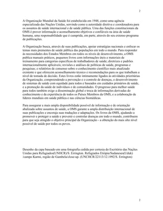 2
2
A Organização Mundial da Saúde foi estabelecida em 1948, como uma agência
especializada das Nações Unidas, servindo como a autoridade diretiva e coordenadora para
os assuntos de saúde internacional e de saúde pública. Uma das funções constitucionais da
OMS é prover informação e aconselhamento objetivos e confiáveis na área de saúde
humana, uma responsabilidade que é cumprida, em parte, através do seu extenso programa
de publicações.
A Organização busca, através de suas publicações, apoiar estratégias nacionais e enfocar os
temas mais prementes de saúde pública das populações em todo o mundo. Para responder
às necessidades dos Estados Membros em todos os níveis de desenvolvimento, a OMS
publica manuais práticos, pequenos livros com informações úteis e materiais de
treinamento para categorias específicas de trabalhadores de saúde; diretrizes e padrões
internacionalmente aplicáveis; revisões e análises de políticas de saúde, programas e
pesquisas; e relatórios de consenso sobre o conhecimento científico mais atualizado
existente e que oferecem aconselhamento técnico e recomendações para os que trabalham a
nível de tomada de decisão. Estes livros estão intimamente ligados às atividades prioritárias
da Organização, compreendendo a prevenção e o controle de doenças, o desenvolvimento
de sistemas de saúde com equidade para todos e baseados em cuidados primários de saúde,
e a promoção da saúde de indivíduos e de comunidades. O progresso para melhor saúde
para todos também exige a disseminação global e troca de informações derivadas do
conhecimento e da experiência de todos os Países Membros da OMS, e a colaboração de
líderes mundiais em saúde pública e nas ciências biomédicas.
Para assegurar a mais ampla disponibilidade possível de informação e de orientação
abalizada sobre assuntos de saúde, a OMS garante a ampla distribuição internacional de
suas publicações e encoraja suas traduções e adaptações. Os livros da OMS, ajudando a
promover e proteger a saúde e prevenir e controlar doenças em todo o mundo, contribuem
para que seja atingido o objetivo principal da Organização - a obtenção do mais alto nível
possível de saúde por todos os povos.
Desenho da capa baseado em uma fotografia cedida por cortesia do Escritório das Nações
Unidas para Refugiados(UNHCR)/S. Errington. Refugiados Etiópia/Sudaneses(Uduk)
/campo Karmi, região de Gambela/close-up. (UNCHCR/22113/12.1992/S. Errington)
 