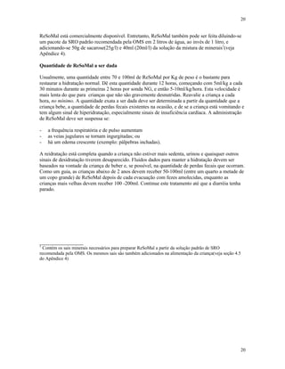 20
20
ReSoMal está comercialmente disponível. Entretanto, ReSoMal também pode ser feita diluindo-se
um pacote da SRO padrão recomendada pela OMS em 2 litros de água, ao invés de 1 litro, e
adicionando-se 50g de sacarose(25g/l) e 40ml (20ml/l) da solução da mistura de minerais1
(veja
Apêndice 4).
Quantidade de ReSoMal a ser dada
Usualmente, uma quantidade entre 70 e 100ml de ReSoMal por Kg de peso é o bastante para
restaurar a hidratação normal. Dê esta quantidade durante 12 horas, começando com 5ml/kg a cada
30 minutos durante as primeiras 2 horas por sonda NG, e então 5-10ml/kg/hora. Esta velocidade é
mais lenta do que para crianças que não são gravemente desnutridas. Reavalie a criança a cada
hora, no mínimo. A quantidade exata a ser dada deve ser determinada a partir da quantidade que a
criança bebe, a quantidade de perdas fecais existentes na ocasião, e de se a criança está vomitando e
tem algum sinal de hiperidratação, especialmente sinais de insuficiência cardíaca. A administração
de ReSoMal deve ser suspensa se:
- a frequência respiratória e de pulso aumentam
- as veias jugulares se tornam ingurgitadas; ou
- há um edema crescente (exemplo: pálpebras inchadas).
A reidratação está completa quando a criança não estiver mais sedenta, urinou e quaisquer outros
sinais de desidratação tiverem desaparecido. Fluidos dados para manter a hidratação devem ser
baseados na vontade da criança de beber e, se possível, na quantidade de perdas fecais que ocorram.
Como um guia, as crianças abaixo de 2 anos devem receber 50-100ml (entre um quarto a metade de
um copo grande) de ReSoMal depois de cada evacuação com fezes amolecidas, enquanto as
crianças mais velhas devem receber 100 -200ml. Continue este tratamento até que a diarréia tenha
parado.
_________________
1
Contém os sais minerais necessários para preparar ReSoMal a partir da solução padrão de SRO
recomendada pela OMS. Os mesmos sais são também adicionados na alimentação da criança(veja seção 4.5
do Apêndice 4)
 