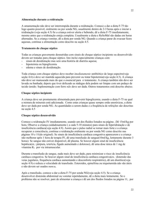 22
22
Alimentação durante a reidratação
A amamentação não deve ser interrompida durante a reidratação. Comece a dar a dieta F-75 tão
logo quanto possível, oralmente ou por sonda NG, usualmente dentro de 2-3 horas após o iniciar a
reidratação (veja seção 4.5) Se a criança estiver alerta e bebendo, dê a dieta F-75 imediatamente,
mesmo antes que a reidratação esteja completa. Usualmente a dieta e ReSoMal são dadas em horas
alternadas. Se a criança vomitar, dê a dieta por sonda NG. Quando a criança parar de evacuar fezes
aquosas, continue a alimentação como descrito na seção 4.5.
Tratamento do choque séptico
Todas as crianças gravemente desnutridas com sinais de choque séptico incipiente ou desenvolvido
devem ser tratadas para choque séptico. Isto inclui especialmente crianças com:
- sinais de desidratação mas sem uma história de diarréia aquosa;
- hipotermia ou hipoglicemia
- edema e sinais de desidratação.
Toda criança com choque séptico deve receber imediatamente antibiótico de largo espectro(veja
seção 4.6) e deve ser mantida aquecida para prevenir ou tratar hipotermia(veja seção 4.3). A criança
não deve ser manuseada mais do que o essencial para o tratamento. A criança também não deve ser
lavada ou banhada; depois que tiver defecado as nádegas dela podem ser limpas com um pedaço de
tecido úmido. Suplementação com ferro não deve ser dada. Outros tratamentos está descrito abaixo.
Choque séptico incipiente
A criança deve ser prontamente alimentada para prevenir hipoglicemia, usando a dieta F-75 na qual
a mistura de minerais está adicionada. Como estas crianças quase sempre estão anoréxicas, a dieta
deve ser dada por sonda NG. As quantidades a serem dadas e a freqüência de refeições são descritas
na seção 4.5
Choque séptico desenvolvido
Comece a reidratação IV imediatamente, usando um dos fluidos listados na página ..Dê 15ml/kg por
hora. Observe a criança cuidadosamente ( a cada 5-10 minutos) para sinais de hiperidratação e de
insuficiência cardíaca(veja seção 4.9). Assim que o pulso radial se tornar mais forte e a criança
recuperar a consciência, continue a reidratação oralmente ou por sonda NG como descrito nas
páginas 10 e 11(do original). Se sinais de insuficiência cardíaca congestiva aparecerem e a criança
não melhorar após 1 hora de terapia IV, dê uma transfusão de sangue(10ml/kg, lentamente durante 3
horas). Se sangue não estiver disponível, dê plasma. Se houver algum sinal de insuficiência
hepática(ex.: púrpura, icterícia, fígado aumentado e doloroso), dê uma dose única de 1 mg de
vitamina K1 por via intramuscular.
Durante a transfusão de sangue, nada mais deve ser dado, para minimizar o risco de insuficiência
cardíaca congestiva. Se houver algum sinal de insuficiência cardíaca congestiva(ex.: distensão das
veias jugulares, frequência cardíaca aumentando e desconforto respiratório), dê um diurético(veja
seção 4.9) e reduza a velocidade de transfusão. Esteroides, epinefrina ou niquetamida não são úteis
e não devem ser usados nunca.
Após a transfusão, comece a dar a dieta F-75 por sonda NG(veja seção 4.5). Se a criança
desenvolver distensão abdominal ou vomitar repetidamente, dê a dieta mais lentamente. Se o
problema não se resolver, pare de alimentar a criança e dê um dos fluidos listados na página 11, por
 