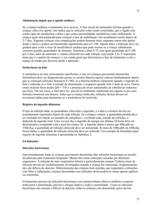 27
27
Alimentação depois que o apetite melhora
Se a criança melhora, o tratamento teve sucesso. A fase inicial do tratamento termina quando a
criança volta a ter apetite. Isto indica que as infecções estão sendo controladas, que o fígado está
sendo capaz de metabolizar a dieta e que outras anormalidades metabólicas estão melhorando. A
criança agora está preparada para começar a fase de reabilitação. Isto usualmente ocorre depois de
2-7 dias. Algumas crianças com complicações podem demorar mais, enquanto outras têm apetite
desde o início e podem ser transferidas rapidamente para a F-100. Apesar disto, a transição deve ser
gradual para evitar o risco de insuficiência cardíaca que pode ocorrer se a criança subitamente
consome grandes quantidades de alimento. Substitua a dieta F-75 com igual quantidade de F-100
por 2 dias, antes de aumentar o volume oferecido em cada refeição veja (seção 5.2). É importante
notar que é o apetite da criança e o seu estado geral que determinam a fase de tratamento e não o
espaço de tempo que decorreu desde a admissão.
Intolerância ao leite
A intolerância ao leite clinicamente significante, é rara em crianças gravemente desnutridas.
Intolerância deve ser diagnosticada apenas se ocorrer diarréia aquosa copiosa imediatamente depois
que se começam refeições lácteas(ex:F-100), se a diarréia melhora claramente quando a ingestão de
leite é reduzida ou o leite é retirado da alimentação, e reaparece quando leite é dado de novo. Outros
sinais incluem fezes ácidas (pH < 5.0) e a presença de níveis aumentados de substâncias redutoras
nas fezes. Em tais casos, o leite deve ser parcial ou totalmente substituído por iogurte ou por uma
fórmula comercial sem lactose. Antes que a criança tenha alta, refeições lácteas devem ser
novamente dadas para determinar se a intolerância foi resolvida.
Registro da ingestão alimentar
O tipo de refeição dada, as quantidades oferecidas e ingeridas, e a data e o horário devem ser
acuradamente registrados depois de cada refeição. Se a criança vomitar, a quantidade perdida deve
ser estimada em relação ao tamanho da refeição(ex.: a refeição toda, metade da refeição), e
deduzida da ingestão total. Uma vez por dia, a ingestão de energia nas últimas 24 horas deve ser
determinada e comparada com o peso da criança. Se a ingestão diária é menos que 80kcalth ou
336kJ/kg, a quantidade de refeição oferecida deve ser aumentada. Se mais de 100kcalth ou 420kj/kg
foram dadas, a quantidade de refeição oferecida deve ser reduzida. Um exemplo de formulário para
registro de ingestão alimentar é apresentada no Apêndice 2.
4.6 Infecções
Infecções bacterianas
Aproximadamente todas as crianças gravemente desnutridas têm infecções bacterianas na ocasião
da admissão para tratamento hospitalar. Muitas têm várias infecções causadas por diferentes
organismos. A infecção do trato respiratório inferior é particularmente comum. Embora sinais de
infecção devam ser cuidadosamente investigados quando a criança for examinada, freqüentemente
eles são difíceis de detectar. Diferentemente das crianças bem nutridas, que respondem a infecções
com febre e inflamação, crianças desnutridas com infecções sérias podem se tornar apenas apáticas
ou sonolentas.
O tratamento precoce de infecções bacterianas com antimicrobiano efetivos melhora a resposta
nutricional à alimentação, previne o choque séptico e reduz a mortalidade. Como as infecções
bacterianas são comuns e difíceis de detectar, todas as crianças com desnutrição grave devem
 