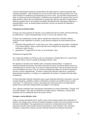 28
28
recebem rotineiramente tratamento antimicrobiano de amplo espectro a partir da admissão para
tratamento hospitalar. Cada instituição deve ter uma norma sobre qual antimicrobiano usar. Estes
estão divididos em antibióticos para tratamento de primeira linha , que são dados rotineiramente a
todas as crianças gravemente desnutridas, e antibióticos para tratamento de segunda linha, que são
dados quando a criança não está melhorando ou quando uma infecção específica é diagnosticada.
Embora os padrões locais de resistência microbiana identificados para importantes patógenos e a
disponibilidade e custo de antimicrobianos determine a norma, um esquema de tratamento é
sugerido abaixo.
Tratamento de primeira linha
Crianças sem sinais aparentes de infecção e sem complicações devem receber cotrimoxazol(25mg
de sulfametazol + 5mg de trimetoprim/kg) via oral, 2 vezes ao dia, durante 5 dias.
Crianças com complicações (choque séptico, hipoglicemia, hipotermia, infecções cutâneas,
infecções do trato respiratório ou urinário, ou que parecem letárgicas ou muito doentes) devem
receber:
• ampicilina 50mg/kg IM ou IV a cada 6 horas, por 2 dias, seguido por amoxicilina, 15mg/kg de
8 em 8 horas durante 5 dias (se amoxicilina não estiver disponível, dê ampicilina, 25mg/kg
oralmente a cada 6 horas) e
• gentamicina 7.5 mg/kg IM ou IV uma vez ao dia durante 7 dias.
Tratamento de segunda linha
Se a criança não melhora em 48 horas, adicione cloranfenicol, 25mg/kg IM ou IV a cada 8 horas
(ou a cada 6 horas se houver suspeita de meningite) durante 5 dias.
No Apêndice 6 são dados mais detalhes sobre o tratamento antimicrobiano. A duração do
tratamento depende da resposta e do estado nutricional da criança. Os antimicrobianos devem ser
continuados por no mínimo 5 dias. Se a anorexia ainda persiste após 5 dias de tratamento dê outro
curso de antibiótico por mais 5 fias. Se a anorexia ainda persiste depois de 10 dias de tratamento,
reavalie a criança completamente. Examine a criança para infecções específicas e organismos
potencialmente resistentes, e verifique se os suplementos de minerais e vitaminas têm sido dados
corretamente.
Se forem detectadas infecções específicas para as quais tratamento adicional é necessário, como por
exemplo disenteria, candidíase, malária ou helmintíase intestinal, isto também deveria ser dado
(veja seção 7.3). Tuberculose é comum, mas drogas anti- tuberculose devem ser dadas apenas
quando houver tuberculose diagnosticada (veja página 32 do original).
Nota. Algumas instituições dão rotineiramente metronidazol às crianças desnutridas, 7,5mg/kg de 8
em 8 horas durante 7 dias, além de antibióticos de amplo espectro. Entretanto, a eficácia deste
tratamento não foi estabelecida através de ensaios clínicos.
Sarampo e outras infecções virais.
Todas as crianças desnutridas devem receber vacina contra sarampo quando forem admitidas no
hospital. Isto protege outras crianças no hospital de pegarem a doença, que está associada com uma
alta taxa de mortalidade. Uma segunda dose de vacina deve ser dada antes da alta. Não há
tratamento específico para sarampo, herpes disseminado ou outras infecções virais sistêmicas.
Entretanto, a maioria das crianças com estas infecções desenvolvem infecções bacterianas
 