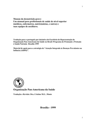 3
3
Manejo da desnutrição grave:
Um manual para profissionais de saúde de nível superior
(médicos, enfermeiros, nutricionistas, e outros) e
suas equipes de auxiliares.
Tradução para o português por iniciativa do Escritório de Representação da
Organização Pan-Americana da Saúde no Brasil /Programa de Promoção e Proteção
à Saúde/Nutrição Brasília 1999
Material de apoio para a estratégia de “Atenção Integrada às Doenças Prevalentes na
Infância (AIDPI)”.
Organização Pan-Americana da Saúde
Tradução e Revisão: Dra. Cristina M.G. .Monte
Brasília - 1999
 