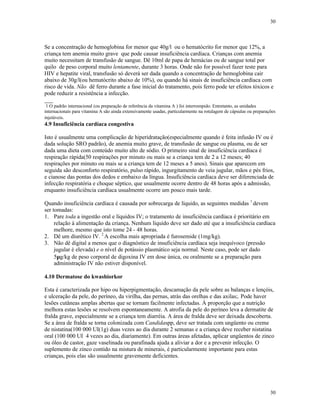 30
30
Se a concentração de hemoglobina for menor que 40g/l ou o hematócrito for menor que 12%, a
criança tem anemia muito grave que pode causar insuficiência cardíaca. Crianças com anemia
muito necessitam de transfusão de sangue. Dê 10ml de papa de hemácias ou de sangue total por
quilo de peso corporal muito lentamente, durante 3 horas. Onde não for possível fazer teste para
HIV e hepatite viral, transfusão só deverá ser dada quando a concentração de hemoglobina cair
abaixo de 30g/l(ou hematócrito abaixo de 10%), ou quando há sinais de insuficiência cardíaca com
risco de vida. Não dê ferro durante a fase inicial do tratamento, pois ferro pode ter efeitos tóxicos e
pode reduzir a resistência a infecção.
___
1 O padrão internacional (ou preparação de referência da vitamina A ) foi interrompido. Entretanto, as unidades
internacionais para vitamina A são ainda extensivamente usadas, particularmente na rotulagem de cápsulas ou preparações
injetáveis.
4.9 Insuficiência cardíaca congestiva
Isto é usualmente uma complicação de hiperidratação(especialmente quando é feita infusão IV ou é
dada solução SRO padrão), de anemia muito grave, de transfusão de sangue ou plasma, ou de ser
dada uma dieta com conteúdo muito alto de sódio. O primeiro sinal de insuficiência cardíaca é
respiração rápida(50 respirações por minuto ou mais se a criança tem de 2 a 12 meses; 40
respirações por minuto ou mais se a criança tem de 12 meses a 5 anos). Sinais que aparecem em
seguida são desconforto respiratório, pulso rápido, ingurgitamento de veia jugular, mãos e pés frios,
e cianose das pontas dos dedos e embaixo da língua. Insuficiência cardíaca deve ser diferenciada de
infecção respiratória e choque séptico, que usualmente ocorre dentro de 48 horas após a admissão,
enquanto insuficiência cardíaca usualmente ocorre um pouco mais tarde.
Quando insuficiência cardíaca é causada por sobrecarga de líquido, as seguintes medidas 1
devem
ser tomadas:
1. Pare toda a ingestão oral e líquidos IV; o tratamento de insuficiência cardíaca é prioritário em
relação à alimentação da criança. Nenhum líquido deve ser dado até que a insuficiência cardíaca
melhore, mesmo que isto tome 24 - 48 horas.
2. Dê um diurético IV. 2
A escolha mais apropriada é furosemide (1mg/kg).
3. Não dê digital a menos que o diagnóstico de insuficiência cardíaca seja inequívoco (pressão
jugular é elevada) e o nível de potássio plasmático seja normal. Neste caso, pode ser dado
5µg/kg de peso corporal de digoxina IV em dose única, ou oralmente se a preparação para
administração IV não estiver disponível.
4.10 Dermatose do kwashiorkor
Esta é caracterizada por hipo ou hiperpigmentação, descamação da pele sobre as balanças e lençóis,
e ulceração da pele, do períneo, da virilha, das pernas, atrás das orelhas e das axilas;. Pode haver
lesões cutâneas amplas abertas que se tornam facilmente infectadas. À proporção que a nutrição
melhora estas lesões se resolvem espontaneamente. A atrofia da pele do períneo leva a dermatite de
fralda grave, especialmente se a criança tem diarréia. A área de fralda deve ser deixada descoberta.
Se a área de fralda se torna colonizada com Candidaspp, deve ser tratada com ungüento ou creme
de nistatina(100 000 UI(1g) duas vezes ao dia durante 2 semanas e a criança deve receber nistatina
oral (100 000 UI 4 vezes ao dia, diariamente). Em outras áreas afetadas, aplicar ungüentos de zinco
ou óleo de castor, gaze vaselinada ou parafinada ajuda a aliviar a dor e a prevenir infecção. O
suplemento de zinco contido na mistura de minerais, é particularmente importante para estas
crianças, pois elas são usualmente gravemente deficientes.
 
