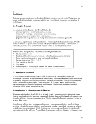 32
32
5
Reabilitação
Entende-se que a criança entra na fase de reabilitação quando seu apetite volta. Uma criança que
esteja sendo alimentada por sonda naso-gástrica não é considerada pronta para entrar na fase de
reabilitação.
5.1 Princípios de manejo
As principais tarefas durante a fase de reabilitação são:
- encorajar a criança a comer tanto quanto possível;
- reiniciar e/ou encorajar a amamentação como necessário;
- estimular o desenvolvimento físico e emocional ; e
- preparar a mãe ou quem cuida da criança para continuar a cuidar dela após a alta.
A criança deve permanecer em hospital durante a primeira parte da fase de reabilitação. Quando
todos os critérios do quadro abaixo tiverem sido preenchidos(usualmente 2-3 semanas após a
admissão), a criança pode ser transferida para um centro de reabilitação nutricional.
Critérios para transferir para um centro de reabilitação nutricional
• Criança comendo bem
• Estado mental melhorou; sorri, responde a estímulos, interessada no ambiente
• Senta, engatinha, fica de pé ou anda (dependendo da idade)
• Temperatura normal (36.5- 37.0o
C)
• Sem vômitos ou diarréia
• Sem edema
• Ganho de peso: > 5g/kg de peso corporal por dia em 3 dias sucessivos.
5.2 Reabilitação nutricional
A determinante mais importante da velocidade de recuperação é a quantidade de energia
consumida. Entretanto, no início da fase de reabilitação, a criança ainda está deficiente em proteína
e em vários micronutrientes, incluindo potássio, magnésio, ferro e zinco. Estes devem também ser
dados em quantidades aumentadas. Crianças menores de 24 meses podem ser alimentadas
exclusivamente com fórmulas líquidas ou semi-líquidas. Usualmente é apropriado introduzir
alimentos sólidos para crianças mais velhas.
Como alimentar as crianças menores de 24 meses
Durante a reabilitação, a dieta F-100 deve ser dada a cada 4 horas, dia e noite. A transição para a
fase de reabilitação envolve aumentar a quantidade da dieta dada em 10ml a cada refeição( ex.: se a
primeira refeição é 60ml, a segunda deverá ser 70ml, a terceira 80ml e assim por diante) até que a
criança deixe resto.
Quando uma refeição não é tomada completamente, a mesma quantidade deve ser oferecida na
próxima refeição. Se aquela refeição é completamente tomada, a quantidade oferecida na próxima
refeição deve ser aumentada em 10 ml. Continue este processo até que algum resto seja deixado
depois da maioria das refeições. A quantidade oferecida deve então ser dada para a criança em cada
 