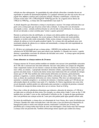 33
33
refeição nos dias subsequente. As quantidades de cada refeição oferecidas e tomadas devem ser
registradas no quadro de alimentação(Apêndice 2) e qualquer alimento que não seja aceito deve ser
jogado fora; nunca o reutilize para a próxima refeição. Durante a reabilitação, a maioria das
crianças aceita entre 150 a 220kcal/kg(630 -920kJ/kg) por dia. Se a ingesta estiver abaixo de
130kcal ou 540kJ/kg , a criança não está respondendo (veja seção 7).
A atitude daqueles que alimentam a criança é crucial para o sucesso. Um tempo suficiente deve ser
gasto com a criança para que ela possa comer toda a refeição. A criança deve ser ativamente
encorajada a comer, sentada confortavelmente no colo da mãe ou da enfermeira. As crianças nunca
devem ser deixadas a comer sozinhas para "comer o quanto quiserem".
Durante os primeiros dias da reabilitação, as crianças com edema podem não ganhar peso, a
despeito de uma ingesta adequada. Isto ocorre porque o fluido do edema está sendo perdido,
enquanto os tecidos estão sendo restaurados. Então, nestas crianças o progresso é visto como
redução do edema ao invés de ganho ponderal rápido. Se a criança não está ganhando peso nem
mostrando redução do edema ou se o edema está aumentando, a criança não está respondendo ao
tratamento(veja seção 7).
F- 100 deve ser continuada até que a criança atinja - 1DP(90%) da mediana dos valores de
referência do NCHS/OMS para o peso para altura (veja Apêndice 1). Quando isto ocorre, o apetite
diminui e quantidades crescentes de alimento são deixadas sem comer. A criança agora está pronta
para a fase de alta do tratamento.
Como alimentar as crianças maiores de 24 meses
Crianças maiores de 24 meses podem também ser tratadas com sucesso com quantidades crescentes
de F-100; não é essencial usar uma dieta diferente. Isto tem valor prático em campos de refugiados
onde é importante manter em um mínimo o número de dietas diferentes. Para a maioria das crianças
mais velhas, no entanto, é apropriado introduzir alimentos sólidos, especialmente para aqueles que
querem uma dieta mista. A maioria das dietas mistas mais tradicionais têm um conteúdo de energia
menor que a F-100. Elas também são relativamente deficientes em minerais, particularmente
potássio e magnésio, e contem substâncias que inibem a absorção de zinco, cobre e ferro. Além do
mais, as dietas são usualmente deficientes em várias vitaminas. Óleo deve ser adicionado para
aumentar o conteúdo energético e as misturas de minerais e vitaminas usadas na F-100 devem ser
adicionadas depois de cozinhar (veja seção 4.5 e Apêndice 4). Outros ingredientes tais como leite
em pó desnatado, também podem ser adicionados para aumentar o conteúdo de proteína e mineral.
O conteúdo de energia de dietas mistas deve ser no mínimo 1kcal ou 4.2kJ/g .
Para evitar o efeito de substâncias alimentares que reduzem a absorção de minerais, a F-100 deve
ser dada entre as refeições de dieta mista. Por exemplo, se a dieta mista é dada 3 vezes ao dia, F-100
também deve ser dada 3 vezes ao dia, totalizando 6 refeições ao dia. A ingesta de água geralmente
não é um problema nas crianças acima de 2 anos pois elas podem pedir água quando sentem sede.
No início da reabilitação, a criança deve ser alimentada de 4 em 4 horas, dia e noite (6 refeições por
24 horas). Quando elas estão crescendo bem e não têm mais o risco de desenvolver hipotermia ou
hipoglicemia pode-se omitir uma refeição noturna, totalizando 5 refeições por 24 horas. Isto
possibilita que a criança tenha mais horas de sono sem interrupção e torna muito mais fácil manejar
a criança como um paciente-dia. Também sobrecarrega menos aqueles que cuidam da criança.
 