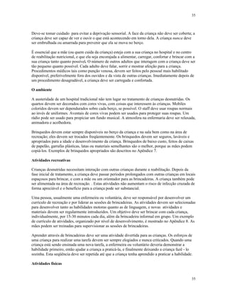 35
35
Deve-se tomar cuidado para evitar a deprivação sensorial. A face da criança não deve ser coberta; a
criança deve ser capaz de ver e ouvir o que está acontecendo em torno dela. A criança nunca deve
ser embrulhada ou amarrada para prevenir que ela se mova no berço.
É essencial que a mãe (ou quem cuida da criança) esteja com a sua criança no hospital e no centro
de reabilitação nutricional, e que ela seja encorajada a alimentar, carregar, confortar e brincar com a
sua criança tanto quanto possível. O número de outros adultos que interagem com a criança deve ser
tão pequeno quanto possível. Cada adulto deve falar, sorrir e mostrar afeição para a criança.
Procedimentos médicos tais como punção venosa, devem ser feitos pelo pessoal mais habilitado
disponível, preferivelmente fora dos ouvidos e da vista de outras crianças. Imediatamente depois de
um procedimento desagradável, a criança deve ser carregada e confortada.
O ambiente
A austeridade de um hospital tradicional não tem lugar no tratamento de crianças desnutridas. Os
quartos devem ser decorados com cores vivas, com coisas que interessem às crianças. Mobiles
coloridos devem ser dependurados sobre cada berço, se possível. O staff deve usar roupas normais
ao invés de uniformes. Aventais de cores vivas podem ser usados para proteger suas roupas. Um
rádio pode ser usado para propiciar um fundo musical. A atmosfera na enfermaria deve ser relaxada,
animadora e acolhedora.
Brinquedos devem estar sempre disponíveis no berço da criança e na sala bem como na área de
recreação; eles devem ser trocados freqüentemente. Os brinquedos devem ser seguros, laváveis e
apropriados para a idade e desenvolvimento da criança. Brinquedos de baixo custo, feitos de caixas
de papelão, garrafas plásticas, latas ou materiais semelhantes são o melhor, porque as mães podem
copiá-los. Exemplos de brinquedos apropriados são descritos no Apêndice 7.
Atividades recreativas
Crianças desnutridas necessitam interação com outras crianças durante a reabilitação. Depois da
fase inicial de tratamento, a criança deve passar períodos prolongados com outras crianças em locais
espaçosos para brincar, e com a mãe ou um orientador para as brincadeiras. A criança também pode
ser alimentada na área de recreação. . Estas atividades não aumentam o risco de infecção cruzada de
forma apreciável e o benefício para a criança pode ser substancial.
Uma pessoa, usualmente uma enfermeira ou voluntária, deve ser responsável por desenvolver um
currículo de recreação e por liderar as sessões de brincadeiras. As atividades devem ser selecionadas
para desenvolver tanto as habilidades motoras quanto as de linguagem, e novas atividades e
materiais devem ser regularmente introduzidos. Um objetivo deve ser brincar com cada criança,
individualmente, por 15-30 minutos cada dia, além da brincadeira informal em grupo. Um exemplo
de currículo de atividades, organizado por nível de desenvolvimento, é mostrado no Apêndice 8. As
mães podem ser treinadas para supervisionar as sessões de brincadeiras.
Aprender através de brincadeiras deve ser uma atividade divertida para as crianças. Os esforços de
uma criança para realizar uma tarefa devem ser sempre elogiados e nunca criticados. Quando uma
criança está sendo ensinada uma nova tarefa, a enfermeira ou voluntário deveria demonstrar a
habilidade primeiro, então ajudar a criança a praticá-la, e finalmente deixando a criança fazê - lo
sozinha. Esta seqüência deve ser repetida até que a criança tenha aprendido a praticar a habilidade.
Atividades físicas
 