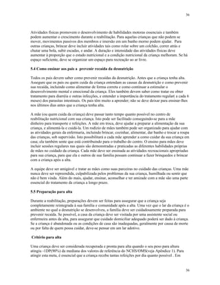 36
36
Atividades físicas promovem o desenvolvimento de habilidades motoras essenciais e também
podem aumentar o crescimento durante a reabilitação. Para aquelas crianças que não podem se
mover, movimentos passivos dos membros e imersão em um banho morno podem ajudar. Para
outras crianças, brincar deve incluir atividades tais como rolar sobre um colchão, correr atrás e
chutar uma bola, subir escadas, e andar. A duração e intensidade das atividades físicas deve
aumentar à proporção que o estado nutricional e a condição nutricional da criança melhoram. Se há
espaço suficiente, deve se organizar um espaço para recreação ao ar livre.
5.4 Como ensinar aos pais a prevenir recaída da desnutrição
Todos os pais devem saber como prevenir recaídas da desnutrição. Antes que a criança tenha alta.
Assegure que os pais ou quem cuida da criança entendam as causas da desnutrição e como prevenir
sua recaída, incluindo como alimentar de forma correta e como continuar a estimular o
desenvolvimento mental e emocional da criança. Eles também devem saber como tratar ou obter
tratamento para diarréia e outras infecções, e entender a importância do tratamento regular( a cada 6
meses) dos parasitas intestinais. Os pais têm muito a aprender; não se deve deixar para ensinar-lhes
nos últimos dias antes que a criança tenha alta.
A mãe (ou quem cuida da criança) deve passar tanto tempo quanto possível no centro de
reabilitação nutricional com sua criança. Isto pode ser facilitado conseguindo-se para a mãe
dinheiro para transporte e refeições. A mãe em troca, deve ajudar a preparar a alimentação da sua
criança, e alimentá-la e cuidá-la. Um rodízio de mães também pode ser organizado para ajudar com
as atividades gerais da enfermaria, incluindo brincar, cozinhar, alimentar, dar banho e trocar a roupa
das crianças, sob supervisão. Isto possibilitará a cada mãe aprender a como cuidar da sua criança em
casa; ela também sente que está contribuindo para o trabalho do centro. O ensino para mães deve
incluir sessões regulares nas quais são demonstradas e praticadas as diferentes habilidades próprias
de mães no cuidado da criança. Cada mãe deve ser ensinada as atividades recreacionais apropriadas
para sua criança, para que ela e outros de sua família possam continuar a fazer brinquedos e brincar
com a criança após a alta.
A equipe deve ser amigável e tratar as mães como suas parceiras no cuidado das crianças. Uma mãe
nunca deve ser repreendida, culpabilizada pelos problemas da sua criança, humilhada ou sentir que
não é bem vinda. Além do mais, ajudar, ensinar, aconselhar e ter amizade com a mãe são uma parte
essencial do tratamento da criança a longo prazo.
5.5 Preparação para alta
Durante a reabilitação, preparações devem ser feitas para assegurar que a criança seja
completamente reintegrada à sua família e comunidade após a alta. Uma vez que o lar da criança é o
ambiente no qual a desnutrição se desenvolveu, a família deve ser cuidadosamente preparada para
prevenir recaída. Se possível, a casa da criança deve ser visitada por uma assistente social ou
enfermeira antes da alta, para assegurar que cuidado domiciliar adequado poderá ser dado à criança.
Se a criança é abandonada ou as condições de casa são inadequadas, geralmente por causa de morte
ou por falta de quem possa cuidar, deve-se pensar em um lar adotivo.
Critério para alta
Uma criança deve ser considerada recuperada e pronta para alta quando o seu peso para altura
atingiu -1DP(90%) da mediana dos valores de referência do NCHS/OMS(veja Apêndice 1). Para
atingir esta meta, é essencial que a criança receba tantas refeições por dia quanto possível . Em
 