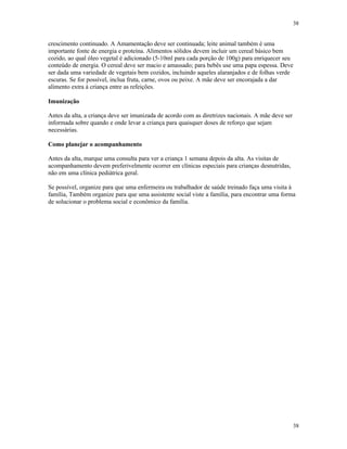 38
38
crescimento continuado. A Amamentação deve ser continuada; leite animal também é uma
importante fonte de energia e proteína. Alimentos sólidos devem incluir um cereal básico bem
cozido, ao qual óleo vegetal é adicionado (5-10ml para cada porção de 100g) para enriquecer seu
conteúdo de energia. O cereal deve ser macio e amassado; para bebês use uma papa espessa. Deve
ser dada uma variedade de vegetais bem cozidos, incluindo aqueles alaranjados e de folhas verde
escuras. Se for possível, inclua fruta, carne, ovos ou peixe. A mãe deve ser encorajada a dar
alimento extra à criança entre as refeições.
Imunização
Antes da alta, a criança deve ser imunizada de acordo com as diretrizes nacionais. A mãe deve ser
informada sobre quando e onde levar a criança para quaisquer doses de reforço que sejam
necessárias.
Como planejar o acompanhamento
Antes da alta, marque uma consulta para ver a criança 1 semana depois da alta. As visitas de
acompanhamento devem preferivelmente ocorrer em clínicas especiais para crianças desnutridas,
não em uma clínica pediátrica geral.
Se possível, organize para que uma enfermeira ou trabalhador de saúde treinado faça uma visita à
família, Também organize para que uma assistente social viste a família, para encontrar uma forma
de solucionar o problema social e econômico da família.
 