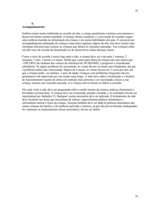 39
39
6.
Acompanhamento
Embora esteja muito melhorada na ocasião da alta, a criança geralmente continua com nanismo e
desenvolvimento mental retardado. O manejo destas condições e a prevenção de recaídas requer
uma melhora mantida na alimentação da criança e em outras habilidades dos pais. É essencial um
acompanhamento planejado da criança a intervalos regulares depois da alta. Isto deve incluir uma
estratégia eficiente para rastrear as crianças que faltam às consultas marcadas. Tais crianças estão
em alto risco de recaída da desnutrição ou de desenvolver outras doenças sérias. .
Como o risco de recaída é maior logo após a alta, a criança deve ser vista após 1 semana, 2
semanas, 1 mês, 3 meses e 6 meses. Desde que o peso para altura da criança não seja menor que
-1DP (90%) da mediana dos valores de referência do NCHS/OMS, o progresso é considerado
satisfatório. Se algum problema for encontrado, as visitas devem se tornar mais freqüentes, até que
o problema tenha sido solucionado. Depois de 6 meses, as visitas devem ser 2 vezes por ano, até
que a criança tenha , no mínimo, 3 anos de idade. Crianças com problemas frequentes devem
permanecer sob supervisão por um tempo mais longo. A mãe deve saber a localização e o horário
de funcionamento regular da clínica de nutrição mais próxima e ser encorajada a trazer a sua
criança, mesmo sem consulta marcada, se a criança estiver doente ou faltou à consulta.
Em cada visita a mãe deve ser perguntada sobre a saúde recente da criança, práticas alimentares e
atividades recreacionais. A criança deve ser examinada, pesada e medida, e os resultados devem ser
registrados(veja Apêndice 2). Qualquer vacina necessária deve ser aplicada. O treinamento da mãe
deve focalizar nas áreas que necessitam de reforço, especialmente práticas alimentares e
estimulação mental e física da criança. Atenção também deve ser dada às práticas alimentares das
outras crianças da família, e de mulheres grávidas e nutrizes, já que são provavelmente inadequadas.
Se vitaminas ou medicamentos forem necessários, devem ser dados.
 