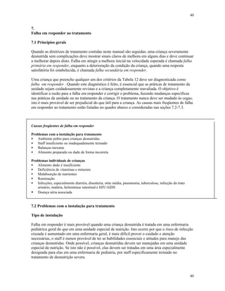 40
40
7.
Falha em responder ao tratamento
7.1 Princípios gerais
Quando as diretrizes de tratamento contidas neste manual são seguidas, uma criança severamente
desnutrida sem complicações deve mostrar sinais claros de melhora em alguns dias e deve continuar
a melhorar depois disto. Falha em atingir a melhora inicial na velocidade esperada é chamada falha
primária em responder, enquanto a deterioração da condição da criança, quando uma resposta
satisfatória foi estabelecida, é chamada falha secundária em responder.
Uma criança que preenche qualquer um dos critérios da Tabela 12 deve ser diagnosticada como
falha em responder . Quando este diagnóstico é feito, é essencial que as práticas de tratamento da
unidade sejam cuidadosamente revistas e a criança completamente reavaliada. O objetivo é
identificar a razão para a falha em responder e corrigir o problema, fazendo mudanças específicas
nas práticas da unidade ou no tratamento da criança. O tratamento nunca deve ser mudado às cegas;
isto é mais provável de ser prejudicial do que útil para a criança. As causas mais freqüentes de falha
em responder ao tratamento estão listadas no quadro abaixo e consideradas nas seções 7.2-7.3.
Causas freqüentes de falha em responder
Problemas com a instalação para tratamento
• Ambiente pobre para crianças desnutridas
• Staff insuficiente ou inadequadamente treinado
• Balanças inexatas
• Alimento preparado ou dado de forma incorreta
Problemas individuais de crianças
• Alimento dado é insuficiente
• Deficiência de vitaminas e minerais
• Malabsorção de nutrientes
• Ruminação
• Infecções, especialmente diarréia, disenteria, otite média, pneumonia, tuberculose, infecção do trato
urinário, malária, helmintíase intestinal e HIV/AIDS
• Doença séria associada
7.2 Problemas com a instalação para tratamento
Tipo de instalação
Falha em responder é mais provável quando uma criança desnutrida é tratada em uma enfermaria
pediátrica geral do que em uma unidade especial de nutrição. Isto ocorre por que o risco de infecção
cruzada é aumentado em uma enfermaria geral, é mais difícil prover o cuidado e atenção
necessárias, o staff é menos provável de ter as habilidades essenciais e atitudes para manejo das
crianças desnutridas. Onde possível, crianças desnutridas devem ser manejadas em uma unidade
especial de nutrição. Se isto não é possível, elas devem ser tratadas em uma área especialmente
designada para elas em uma enfermaria de pediatria, por staff especificamente treinado no
tratamento de desnutrição severa.
 