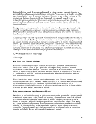 42
42
Práticas de higiene padrão devem ser usadas quando se estoca, prepara e manuseia alimentos na
cozinha do hospital ou do centro de reabilitação nutricional. As mãos devem ser lavadas com sabão
depois da defecação e antes de manusear o alimento. Alimentos devem ser bem cozidos e servidos
prontamente. Qualquer alimento cozido que for estocado por mais de 2 horas deve ser
refrigerado(depois de deixar esfriar à temperatura ambiente) e reaquecido até que esteja bem
quente( e então deixado esfriar) sendo antes servido. Pessoas com infecções nas mãos não devem
manusear alimento.
Cada pessoa envolvida na preparação de alimentos deve ser checada para assegurar que ela esteja
seguindo os procedimentos corretos para pesar, medir, misturar, cozinhar e estocar o alimento.
Observe quando os alimentos estão sendo feitos; cheque se as receitas estão corretas e se todos os
ingredientes são adicionados.
Assegure que tempo suficiente seja alocado para alimentar cada criança e que há staff suficiente, dia
e noite, para esta tarefa. Lembre que alimentar uma criança desnutrida toma mais tempo e paciência
do que para alimentar uma criança bem nutrida. Se assume que leva 15 minutos para alimentar cada
criança e que alimento é dado a cada 3 horas, uma pessoa é necessária dia e noite para alimentar 12
crianças. Quando o alimento é dado a cada 2 horas, é necessário um staff maior. Se não há staff
suficiente, o tratamento de uma criança pode falhar porque o tempo para alimentá-la é insuficiente.
Ter a ajuda da mãe para alimentar sua criança e pode aliviar esta situação.
7.3 Problemas individuais com crianças
Alimentação
Está sendo dado alimento suficiente?
Recalcule o alimento requerido para a criança. Assegure que a quantidade correta está sendo
oferecida nos horários certos, e que a quantidade tomada pela criança está sendo medida e
registrada de forma acurada. Observe a medida e a administração de alimento à criança. Verifique o
cálculo da ingesta diária de energia da criança. Reveja as diretrizes de alimentação na seção 4.5 e
5.2, dando atenção particular à alimentação durante a noite, pois isto, freqüentemente, não é tão
bem feito quanto durante o dia.
Uma criança tratada em um centro de reabilitação nutricional pode falhar em responder ao
tratamento porque as refeições dadas em casa são muito poucas ou em muito pequenas quantidades,
ou preparadas de forma incorreta. Tais falhas usualmente indicam que a família não foi
adequadamente aconselhada inicialmente. Se a despeito das medidas corretivas, a criança falha em
responder, a criança deve ser readmitida no hospital.
Estão sendo dados minerais e vitaminas suficientes?
Deficiência de nutriente pode resultar de requerimentos aumentados relacionados à síntese de tecido
novo durante o crescimento rápido. Quando isto acontece, existe usualmente um período inicial de
crescimento rápido, depois do qual o crescimento se lentifica ou mesmo para, apesar de que a
ingesta de alimentos é adequada. Deficiências de potássio, magnésio, zinco, cobre, e ferro podem
ser a causa. As dietas freqüentemente são deficientes nestes minerais e preparações comerciais de
vitamina e de minerais não lhes fornece quantidades suficientes para as crianças severamente
desnutridas. Este problema pode ser evitado assegurando que as misturas de mineral e vitaminas
descritas no Apêndice 4 sejam adicionadas à dieta da criança todo dia.
 