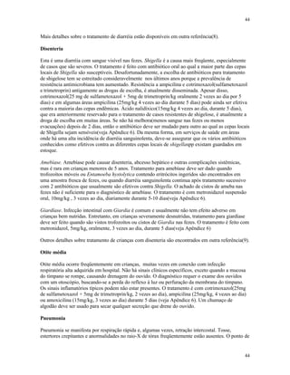 44
44
Mais detalhes sobre o tratamento de diarréia estão disponíveis em outra referência(8).
Disenteria
Esta é uma diarréia com sangue visível nas fezes. Shigella é a causa mais freqüente, especialmente
de casos que são severos. O tratamento é feito com antibiótico oral ao qual a maior parte das cepas
locais de Shigella são susceptíveis. Desafortunadamente, a escolha de antibióticos para tratamento
de shigelose tem se estreitado consideravelmente nos últimos anos porque a prevalência de
resistência antimicrobiana tem aumentado. Resistência a ampicilina e cotrimoxazol(sulfametoxazol
e trimetroprin) antigamente as drogas de escolha, é atualmente disseminada. Apesar disso,
cotrimoxazol(25 mg de sulfametoxazol + 5mg de trimetroprin/kg oralmente 2 vezes ao dia por 5
dias) e em algumas áreas ampicilina (25mg/kg 4 vezes ao dia durante 5 dias) pode ainda ser efetiva
contra a maioria das cepas endêmicas. Ácido nalidíxico(15mg/kg 4 vezes ao dia, durante 5 dias),
que era anteriormente reservado para o tratamento de casos resistentes de shigelose, é atualmente a
droga de escolha em muitas áreas. Se não há melhora(menos sangue nas fezes ou menos
evacuações) depois de 2 dias, então o antibiótico deve ser mudado para outro ao qual as cepas locais
de Shigella sejam sensíveis(veja Apêndice 6). Da mesma forma, em serviços de saúde em áreas
onde há uma alta incidência de diarréia sanguinolenta, deve-se assegurar que os vários antibióticos
conhecidos como efetivos contra as diferentes cepas locais de shigellaspp existam guardados em
estoque.
Amebíase. Amebíase pode causar disenteria, abcesso hepático e outras complicações sistêmicas,
mas é rara em crianças menores de 5 anos. Tratamento para amebíase deve ser dado quando
trofozoítos móveis ou Entamoeba hystolytica contendo eritrócitos ingeridos são encontrados em
uma amostra fresca de fezes, ou quando diarréia sanguinolenta continua após tratamento sucessivo
com 2 antibióticos que usualmente são efetivos contra Shigella. O achado de cistos de ameba nas
fezes não é suficiente para o diagnóstico de amebíase. O tratamento é com metronidazol suspensão
oral, 10mg/kg , 3 vezes ao dia, diariamente durante 5-10 dias(veja Apêndice 6).
Giardíase. Infecção intestinal com Giardia é comum e usualmente não tem efeito adverso em
crianças bem nutridas. Entretanto, em crianças severamente desnutridas, tratamento para giardíase
deve ser feito quando são vistos trofozoítos ou cistos de Giardia nas fezes. O tratamento é feito com
metronidazol, 5mg/kg, oralmente, 3 vezes ao dia, durante 5 dias(veja Apêndice 6)
Outros detalhes sobre tratamento de crianças com disenteria são encontrados em outra referência(9).
Otite média
Otite média ocorre freqüentemente em crianças, muitas vezes em conexão com infecção
respiratória alta adquirida em hospital. Não há sinais clínicos específicos, exceto quando a mucosa
do tímpano se rompe, causando drenagem do ouvido. O diagnóstico requer o exame dos ouvidos
com um otoscópio, buscando-se a perda do reflexo à luz ou perfuração da membrana do tímpano.
Os sinais inflamatórios típicos podem não estar presentes. O tratamento é com cotrimoxazol(25mg
de sulfametoxazol + 5mg de trimetroprin/kg, 2 vezes ao dia), ampicilina (25mg/kg, 4 vezes ao dia)
ou amoxicilina (15mg/kg, 3 vezes ao dia) durante 5 dias (veja Apêndice 6). Um chumaço de
algodão deve ser usado para secar qualquer secreção que drene do ouvido.
Pneumonia
Pneumonia se manifesta por respiração rápida e, algumas vezes, retração intercostal. Tosse,
estertores crepitantes e anormalidades no raio-X de tórax freqüentemente estão ausentes. O ponto de
 