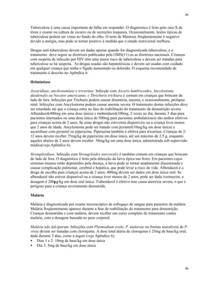 46
46
Tuberculose é uma causa importante de falha em responder. O diagnóstico é feito pelo raio-X de
tórax e exame ou cultura de escarro ou de secreções traqueais. Ocasionalmente, lesões típicas de
tuberculose podem ser vistas no fundo do olho. O teste de Mantoux freqüentemente é negativo
devido a anergia, mas pode se tornar positivo à medida que o estado nutricional melhora.
Drogas anti-tuberculose devem ser dadas apenas quando for diagnosticada tuberculose, e o
tratamento deve seguir as diretrizes publicadas pela OMS(11) ou as diretrizes nacionais. Crianças
com suspeita de infecção por HIV têm uma maior risco de tuberculose e devem ser tratadas para
tuberculose se há suspeita. As drogas usadas são hepatotóxicas e devem ser usadas com cuidado
em qualquer criança que tenha o fígado aumentado ou dolorido. O esquema recomendado de
tratamento é descrito no Apêndice 6.
Helmintíase
Ascaridíase, ancilostomíase e tricuríase. Infecção com Ascaris lumbricoides, Ancylostoma
duodenalis ou Necator americanus, e Thrichuris trichiura é comum em crianças que brincam do
lado de fora. Infecções por Trichuris podem causar disenteria, anemia, e ocasionalmente, prolapso
retal. Infecções com Ancylostoma podem causar anemia severa. O tratamento destas infecções deve
ser retardado até que a criança entre na fase de reabilitação do tratamento da desnutrição severa.
Albendazol(400mg em uma dose única) e mebendazol(100mg, 2 vezes ao dia, durante 3 dias para
pacientes internados ou uma dose única de 500mg para pacientes ambulatoriais) são ambos efetivos
para crianças acima de 2 anos. Se estas drogas não estiverem disponíveis ou a criança tiver menos
que 2 anos de idade, Ancylostoma pode ser tratado com pyrantel(10mg/kg em dose única) e
ascaridíase com pyrantel ou piperazina. Piperazina também é efetiva para tricuríase. Crianças de 2-
12 anos devem receber 75mg/kg de piperazina em dose única, até um máximo de 2,5 g, enquanto
aqueles abaixo de 2 anos devem receber 50mg/kg em uma dose única, administrada sob supervisão
médica(veja Apêndice 6).
Strongiloidíase. Infecção com Strongyloides stercoralis é também comum em crianças que brincam
do lado de fora. O diagnóstico é feito pela detecção da larva típica nas fezes. Em pacientes cujos
sistemas imunes estão deprimidos pela doença, a larva pode se tornar amplamente disseminada e
causar complicação pulmonar, cerebral e hepática, que pode levar a risco de vida. Albendazol é a
droga de escolha para crianças acima de 2 anos; 400mg devem ser dados em dose única oral. Se
albendazol não estiver disponível ou a criança tiver menos de 2 anos, pode ser dada ivermectin; a
dosagem é 200µg/kg em dose oral única. Tiabendazol é efetivo mas causa anorexia severa, o que é
perigoso para a criança severamente desnutrida.
Malária
Malária é diagnosticada por exame microscópico de esfregaço de sangue para parasitos da malária.
Malária freqüentemente aparece durante a fase de reabilitação do tratamento para desnutrição.
Crianças desnutridas e com malária, devem receber um curso completo de tratamento contra
malária, com a dosagem baseada no peso corporal.
Malária não falciparum. Infecções com Plasmodium ovale, P. malariae ou formas suscetíveis de P.
vivax devem ser tratadas com cloroquina. A dose total diária de cloroquina é 25mg de base/kg oral,
dada durante 3 dias, como a seguir (veja Apêndice 6).
• Dias 1 e 2: 10mg de base/kg em dose única
• Dia 3: 5mg de base/kg em dose única
 