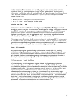 47
47
Malária falciparum. Uma dose única deve ser dada, seguindo-se as recomendações nacionais.
Drogas que podem ser recomendadas para crianças incluem cloroquina(veja acima), quinina e
pirimetamina +sulfadoxina. A dose de quinina é 8mg de base/kg oralmente de 8 em 8 horas, durante
7 dias. A dose de pirimetamina+sulfametoxazina é ajustada de acordo com o peso corporal da
criança, como se segue:
• 5-10 kg: 12,5mg + 250mg dado oralmente em dose única.
• 11-20 kg: 25mg + 500mg oralmente em dose única.
Infecções com HIV e AIDS
Crianças com a síndrome de deficiência imunológica adquirida(SIDA ou AIDS) provavelmente
apresentam desnutrição severa. Em alguns países, até a metade das crianças com desnutrição severa
tem AIDS. O tratamento da desnutrição em crianças com infecção por HIV ou AIDS é o mesmo
que para crianças que são HIV negativas. Pneumonia intersticial linfocítica é especificamente
associada com infecção por HIV. Se os achados do raio-X são típicos de pneumonia intersticial
linfocítica, deve ser feito o teste para HIV. O tratamento é feito com esteroides.
Crianças gravemente desnutridas não devem ser rotineiramente testadas para HIV. O conhecimento
do status HIV não tem qualquer função no manejo da criança, exceto no diagnóstico de pneumonia
intersticial linfocítica. Quando um teste HIV é feito, os resultados não devem ser revelados ao staff.
Do contrário, um teste positivo pode fazer com que eles negligenciem a criança.
Doença séria associada
A desnutrição pode resultar de anormalidades congênitas não reconhecidas, erros inatos de
metabolismo, malignidades, doenças imunológicas e outras doenças de órgãos principais. O exame
de uma criança que falha em responder ao tratamento deve incluir uma investigação para doença
séria associada. Qualquer problema identificado deve ser tratado apropriadamente; entretanto, a
desnutrição associada deve ser manejada de acordo com as diretrizes deste manual
7.4 Como aprender a partir das falhas
Devem ser mantidos registros acurados de todas as crianças que falharam em responder ao
tratamento e de todas as mortes. Isto deve incluir, no mínimo, detalhes da idade da criança., sexo,
data de admissão, peso para altura(ou comprimento) na admissão, diagnóstico principal, tratamento,
e, onde apropriado, a data e hora da morte, e a causa aparente de morte. A revisão periódica destes
registros pode ajudar a identificar áreas onde as práticas de manejo de caso devem ser
cuidadosamente examinadas e aperfeiçoadas. Por exemplo, mortes que ocorrem dentro dos 2
primeiros dias, freqüentemente são devidas a hipoglicemia, choque séptico não reconhecido ou mal
tratado, ou outras infecções graves, enquanto mortes que ocorrem depois de 2 dias freqüentemente
são devidas a insuficiência cardíaca. Um aumento de mortes que ocorra à noite ou nos finais de
semana, sugere que o monitoramento e cuidado das crianças naqueles períodos deve ser revisado e
aperfeiçoado. O objetivo deve ser atingir uma taxa de mortalidade de < 5%.
 