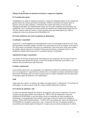 48
48
8.
Manejo da desnutrição em situações de desastre e campos de refugiados
8.1 Considerações gerais
Trabalhadores de saúde em situações de desastre e campos de refugiados podem ter que manejar um
grande número de crianças gravemente desnutridas. Embora os princípios de manejo sejam os
mesmos como em outras situações, o tratamento deve seguir uma rotina, ao invés de uma
abordagem individual. Isto freqüentemente requer que um centro terapêutico de alimentação seja
estabelecido. Isto é usualmente necessário quando um inquérito por conglomerado mostra mais de
10% das crianças acima de 6 meses a 5 anos com baixo peso para altura (abaixo de -2DP da
mediana dos valores de referência do NCHS/OMS) (12).
8.2 Como estabelecer um centro terapêutico de alimentação
Localização e capacidade
Se possível, o centro terapêutico de alimentação deve estar em um hospital ou próximo a ele. Pode
estar localizado em prédios simples ou tendas. Um centro pode servir até 50 crianças. Se há mais de
50- 100 crianças, um segundo centro deve ser estabelecido. Cada centro deve incluir uma unidade
de cuidado especial, para prover cuidados 24 horas por dia durante o tratamento inicial, e uma
unidade de cuidados diários para prover a assistência durante a reabilitação.
Suprimento de água e saneamento
Um mínimo de 30 litros de água devem estar disponíveis por criança por dia. Se menos do que 10
litros de água estão disponíveis por dia, o centro será incapaz de funcionar. Uma latrina e um
banheiro são necessários para cada 20 pessoas.
Cozinha e suprimentos
Uma cozinha coletiva deve ser organizada e um suprimento confiável de combustível para cozinhar
deve ser assegurado. O requerimento de alimento deve ser baseado no número estimado de crianças
gravemente desnutridas mais suas mães ou pessoas que as cuidam. Instalações são necessárias para
a estocagem segura de alimentos e de medicamentos.
Staff
Cada centro deve incluir, no mínimo, um médico em tempo parcial, 3 enfermeiras e 10 auxiliares de
enfermagem. As mães ou quem cuida das crianças também podem dar assistência.
8.3 Critérios de admissão e alta
O critério de admissão depende dos objetivos do programa e dos recursos disponíveis. Em geral,
crianças cujo peso para a altura estiver abaixo de - 3DP ou 70% da mediana dos valores de
referência do NCHS/OMS, ou que têm edema, devem ser admitidos no centro terapêutico de
alimentação. A alta geralmente ocorre quando o peso para a altura da criança tiver atingido no
mínimo - 2DP ou 80% (preferivelmente - 1.5 DP ou 85%) da mediana dos valores de referência do
NCHS/OMS em 2 pesagens consecutivas, com 1 semana de intervalo. Em algumas situações, a
circunferência da metade superior do braço(13) é usado como um critério de admissão. O critério
 