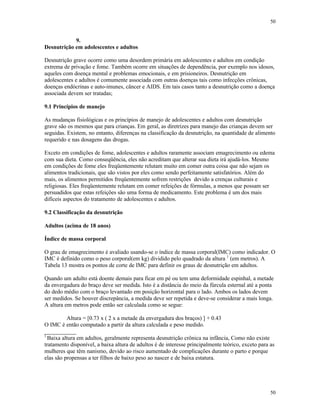 50
50
9.
Desnutrição em adolescentes e adultos
Desnutrição grave ocorre como uma desordem primária em adolescentes e adultos em condição
extrema de privação e fome. Também ocorre em situações de dependência, por exemplo nos idosos,
aqueles com doença mental e problemas emocionais, e em prisioneiros. Desnutrição em
adolescentes e adultos é comumente associada com outras doenças tais como infecções crônicas,
doenças endócrinas e auto-imunes, câncer e AIDS. Em tais casos tanto a desnutrição como a doença
associada devem ser tratadas;
9.1 Princípios de manejo
As mudanças fisiológicas e os princípios de manejo de adolescentes e adultos com desnutrição
grave são os mesmos que para crianças. Em geral, as diretrizes para manejo das crianças devem ser
seguidas. Existem, no entanto, diferenças na classificação da desnutrição, na quantidade de alimento
requerido e nas dosagens das drogas.
Exceto em condições de fome, adolescentes e adultos raramente associam emagrecimento ou edema
com sua dieta. Como conseqüência, eles não acreditam que alterar sua dieta irá ajudá-los. Mesmo
em condições de fome eles freqüentemente relutam muito em comer outra coisa que não sejam os
alimentos tradicionais, que são vistos por eles como sendo perfeitamente satisfatórios. Além do
mais, os alimentos permitidos freqüentemente sofrem restrições devido a crenças culturais e
religiosas. Eles freqüentemente relutam em comer refeições de fórmulas, a menos que possam ser
persuadidos que estas refeições são uma forma de medicamento. Este problema é um dos mais
difíceis aspectos do tratamento de adolescentes e adultos.
9.2 Classificação da desnutrição
Adultos (acima de 18 anos)
Índice de massa corporal
O grau de emagrecimento é avaliado usando-se o índice de massa corporal(IMC) como indicador. O
IMC é definido como o peso corporal(em kg) dividido pelo quadrado da altura 1
(em metros). A
Tabela 13 mostra os pontos de corte de IMC para definir os graus de desnutrição em adultos.
Quando um adulto está doente demais para ficar em pé ou tem uma deformidade espinhal, a metade
da envergadura do braço deve ser medida. Isto é a distância do meio da fúrcula esternal até a ponta
do dedo médio com o braço levantado em posição horizontal para o lado. Ambos os lados devem
ser medidos. Se houver discrepância, a medida deve ser repetida e deve-se considerar a mais longa.
A altura em metros pode então ser calculada como se segue:
Altura = [0.73 x ( 2 x a metade da envergadura dos braços) ] + 0.43
O IMC é então computado a partir da altura calculada e peso medido.
___________
1
Baixa altura em adultos, geralmente representa desnutrição crônica na infância, Como não existe
tratamento disponível, a baixa altura de adultos é de interesse principalmente teórico, exceto para as
mulheres que têm nanismo, devido ao risco aumentado de complicações durante o parto e porque
elas são propensas a ter filhos de baixo peso ao nascer e de baixa estatura.
 