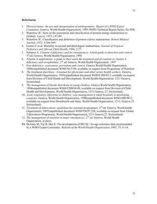 53
53
Referências
1. Physical status: the use and interpretation of anthropometry. Report of a WHO Expert
Committee. Geneva, World Health Organization. 1995 (WHO Technical Report Series, No 854)
2. Waterlow JC. Note on the assessment and classification of protein-energy malnutrition in
children. Lancet, 1973, i:87-89.
3. Waterlow JC. Classification and definition of protein-calorie malnutrition. British Medical
Journal, 1972. 3:566-569.
4. Gomez F et al. Mortality in second and third degree malnutrition. Journal of Tropical
Pediatrics and African Child Health, 1956, 2:77.
5. Sommer A. Vitamin A deficiency and its consequences. A field guide to detection and control.
3rd
ed. Geneva, World Health Organization, 1995.
6. Vitamin A supplements: a guide to their usein the treatment and prevention os vitamin A
deficiency and xerophtalmia. 2nd
ed. Geneva, World Health Organization. 1997
7. Iron deficiency: assessment, prevention and control. Geneva World Health Organization,
1998(unpublished document WHO/NUT/98; available on request from Programme of Nutrition
8. The treatment diarrhoea . A manual for physicians and other senior health workers Geneva,
World Health Organization, 1995(unpublished document WHO/CDD/95.3; available on request
from Division of Child Health and Development, World Health Organization, 1211 Geneva,
Switzerland.
9. The management of bloody diarrhoea in young children. Geneva World health Organization,
1994(unpublished document WHO/CDD/94.49; available on request from Division of Child
Health and Development, World Health Organization, 1211 Geneva, 27, Switzerland.
10. Acute respiratory infections in children; case management is small hospitals in developing
countries. Geneva, World Health Organization, 1990(unpublished document WHO/ARI/90.5;
available on request from Distribution and Sales, World Health Organization, 1211, Geneva 27,
Switzerland).
11. Treatment of tuberculosis: guidelines for national programmes, 2nd
ed. Geneva, World health
Organization, 1997(unpublished document WHO/TB/97.220; available on request from Global
Tuberculosis Programme, World Health Organization, 1211 Geneva 27, Switzerland).
12. The management of nutrition in major emergencies. 2nd
ed. Geneva, World Health
Organization, in press.
13. De Onis M, Yip R, Mei Z. The development of MUAC- for-age reference data recommended
by a WHO Expert Committee. Bulletin of the World Health Organization, 1997, 75:11-18.
 