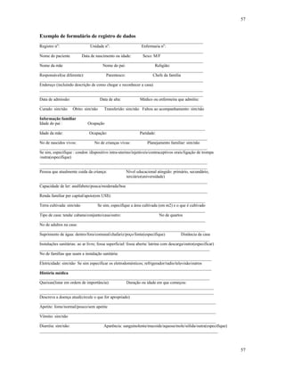57
57
Exemplo de formulário de registro de dados
______________________________________________________________________________
Registro no
: Unidade no
: Enfermaria no
:
______________________________________________________________________________
Nome do paciente Data de nascimento ou idade: Sexo: M/F
______________________________________________________________________________
Nome da mãe Nome do pai: Religião:
______________________________________________________________________________
Responsável(se diferente): Parentesco: Chefe da família
______________________________________________________________________________
Endereço (incluindo descrição de como chegar e reconhecer a casa)
______________________________________________________________________________
______________________________________________________________________________
Data de admissão: Data de alta: Médico ou enfermeira que admitiu:
______________________________________________________________________________
Curado: sim/não Óbito: sim/não Transferido: sim/não Faltou ao acompanhamento: sim/não
______________________________________________________________________________
Informação familiar
Idade do pai : Ocupação
_______________________________________________________________________________
Idade da mãe: Ocupação: Paridade:
________________________________________________________________________________
No de nascidos vivos: No de crianças vivas: Planejamento familiar: sim/não
________________________________________________________________________________
Se sim, especifique : condon /dispositivo intra-uterino/injetáveis/contraceptivos orais/ligação de trompa
/outra(especifique)
________________________________________________________________________________
________________________________________________________________________________
Pessoa que atualmente cuida da criança: Nível educacional atingido: primário, secundário,
terciário(universidade)
________________________________________________________________________________
Capacidade de ler: analfabeto/pouca/moderada/boa
________________________________________________________________________________
Renda familiar per capital/apoio(em US$):
_______________________________________________________________________________
Terra cultivada: sim/não Se sim, especifique a área cultivada (em m2) e o que é cultivado
_______________________________________________________________________________
Tipo de casa: tenda/ cabana/conjunto/casa/outro: No de quartos
_______________________________________________________________________________
No de adultos na casa:
_______________________________________________________________________________
Suprimento de água: dentro/fora/comunal/chafariz/poço/fonte(especifique) Distância da casa
_________________________________________________________________________________
Instalações sanitárias: ao ar livre; fossa superficial/ fossa aberta/ latrina com descarga/outro(especificar)
_________________________________________________________________________________
No de famílias que usam a instalação sanitária:
__________________________________________________________________________________
Eletricidade: sim/não Se sim especificar os eletrodomésticos; refrigerador/radio/televisão/outros
__________________________________________________________________________________
História médica
_________________________________________________________________________________
Queixas(listar em ordem de importância): Duração ou idade em que começou:
___________________________________________________________________________________
___________________________________________________________________________________
Descreva a doença atual(circule o que for apropriado)
____________________________________________________________________________________
Apetite: fome/normal/pouco/sem apetite
____________________________________________________________________________________
Vômito: sim/não
____________________________________________________________________________________
Diarréia: sim/não: Aparência: sanguinolenta/mucoide/aquosa/mole/sólida/outra(especifique)
_____________________________________________________________________________________
 
