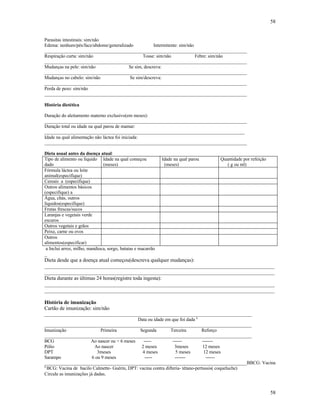 58
58
Parasitas intestinais: sim/não
Edema: nenhum/pés/face/abdome/generalizado Intermitente: sim/não
______________________________________________________________________________________
Respiração curta: sim/não Tosse: sim/não Febre: sim/não
______________________________________________________________________________________
Mudanças na pele: sim/não Se sim, descreva:
______________________________________________________________________________________
Mudanças no cabelo: sim/não Se sim/descreva:
______________________________________________________________________________________
Perda de peso: sim/não
______________________________________________________________________________________
História dietética
Duração do aleitamento materno exclusivo(em meses):
______________________________________________________________________________________
Duração total ou idade na qual parou de mamar:
_____________________________________________________________________________________
Idade na qual alimentação não láctea foi iniciada:
______________________________________________________________________________________
Dieta usual antes da doença atual:
Tipo de alimento ou líquido
dado
Idade na qual começou
(meses)
Idade na qual parou
(meses)
Quantidade por refeição
( g ou ml)
Fórmula láctea ou leite
animal(especifique)
Cereais a (especifique)
Outros alimentos básicos
(especifique) a
Água, chás, outros
líquidos(especifique)
Frutas frescas/sucos
Laranjas e vegetais verde
escuros
Outros vegetais e grãos
Peixe, carne ou ovos
Outros
alimentos(especificar)
a Inclui arroz, milho, mandioca, sorgo, batatas e macarrão
_
Dieta desde que a doença atual começou(descreva qualquer mudanças):
________________________________________________________________________________________
________________________________________________________________________________________
Dieta durante as últimas 24 horas(registre toda ingesta):
________________________________________________________________________________________
________________________________________________________________________________________
História de imunização
Cartão de imunização: sim/não
________________________________________________________________________________________
Data ou idade em que foi dada a
________________________________________________________________________________________
Imunização Primeira Segunda Terceira Reforço
________________________________________________________________________________________
BCG Ao nascer ou > 6 meses ----- ------ -------
Pólio Ao nascer 2 meses 3meses 12 meses
DPT 3meses 4 meses 5 meses 12 meses
Sarampo 6 ou 9 meses ----- ------- ------
______________________________________________________________________________________BBCG: Vacina
a
BCG: Vacina de bacilo Calmette- Guérin, DPT: vacina contra difteria- tétano-pertussis( coqueluche)
Circule as imunizações já dadas.
 