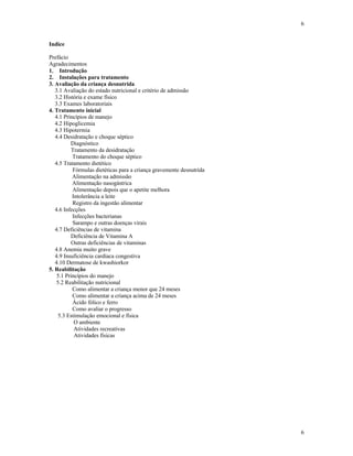 6
6
Indice
Prefácio
Agradecimentos
1. Introdução
2. Instalações para tratamento
3. Avaliação da criança desnutrida
3.1 Avaliação do estado nutricional e critério de admissão
3.2 História e exame físico
3.3 Exames laboratoriais
4. Tratamento inicial
4.1 Princípios de manejo
4.2 Hipoglicemia
4.3 Hipotermia
4.4 Desidratação e choque séptico
Diagnóstico
Tratamento da desidratação
Tratamento do choque séptico
4.5 Tratamento dietético
Fórmulas dietéticas para a criança gravemente desnutrida
Alimentação na admissão
Alimentação nasogástrica
Alimentação depois que o apetite melhora
Intolerância a leite
Registro da ingestão alimentar
4.6 Infecções
Infecções bacterianas
Sarampo e outras doenças virais
4.7 Deficiências de vitamina
Deficiência de Vitamina A
Outras deficiências de vitaminas
4.8 Anemia muito grave
4.9 Insuficiência cardíaca congestiva
4.10 Dermatose de kwashiorkor
5. Reabilitação
5.1 Princípios do manejo
5.2 Reabilitação nutricional
Como alimentar a criança menor que 24 meses
Como alimentar a criança acima de 24 meses
Ácido fólico e ferro
Como avaliar o progresso
5.3 Estimulação emocional e física
O ambiente
Atividades recreativas
Atividades físicas
 