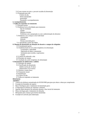 7
7
5.4 Como ensinar aos pais a prevenir recaídas da desnutrição
5.5 Preparação para alta
Critério de alta
Dietas apropriadas
Imunização
Planejando o acompanhamento
6. Acompanhamento
7- Falha em responder ao tratamento
7.1 Princípios gerais
7.2 Problemas com as facilidades para tratamento
Tipo de instalação
Equipe
Balanças inexatas
Problemas com a preparação ou com a administração de alimentos
7.3 Problemas com crianças a nível individual
Alimentação
Infecção
Doença associada grave
7.4- Aprendendo a partir das falhas
8. Manejo da desnutrição em situações de desastre e campos de refugiados
8.1 Considerações gerais
8.2 Estabelecimento de um centro terapêutico de alimentação
Localização e capacidade
Suprimento de água e saneamento
Instalações para cozinha e suprimentos
Equipe
8.3 Critérios de admissão e alta
8.4 Princípios de manejo
8.5 Avaliação do centro terapêutico de alimentação
9. Desnutrição em adolescentes e adultos
9.1 Princípios de manejo
9.2 Classificação da desnutrição
Adultos (acima de 18 anos)
Adolescentes (10-18 anos)
9.3 História e exame físico
9.4 Tratamento inicial
9.5 Reabilitação
9.6 Critério de alta
9.7 Falha em responder ao tratamento
Referências
Apêndices
1. Valores de referência normalizados do NCHS/OMS para peso por altura e altura por comprimento
2. Exemplo de formulário de registro
3. Bases fisiológicas para o tratamento da desnutrição grave
4. Composição de misturas de vitaminas e minerais
5. Ingestão diária desejável de nutrientes durante a fase inicial de tratamento
6. Doses de drogas para o tratamento de infecções
7. Brinquedos para crianças gravemente desnutridas
8. Exemplo de currículo para ludoterapia
 