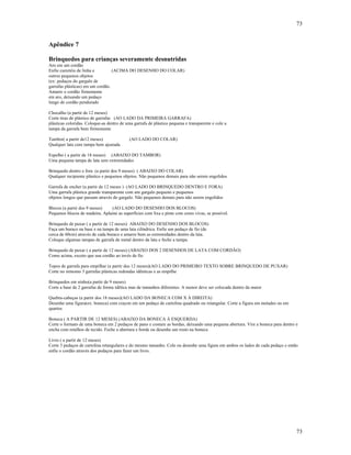 73
73
Apêndice 7
Brinquedos para crianças severamente desnutridas
Aro em um cordão
Enfie carretéis de linha e (ACIMA DO DESENHO DO COLAR)
outros pequenos objetos
(ex: pedaços do gargalo de
garrafas plásticas) em um cordão.
Amarre o cordão firmemente
em aro, deixando um pedaço
longo de cordão pendurado
Chocalho (a partir de 12 meses)
Corte tiras de plástico de garrafas (AO LADO DA PRIMEIRA GARRAFA)
plásticas coloridas. Coloque-as dentro de uma garrafa de plástico pequena e transparente e cole a
tampa da garrafa bem firmemente
Tambor( a partir de12 meses) (AO LADO DO COLAR)
Qualquer lata com tampa bem ajustada
Espelho ( a partir de 18 meses) (ABAIXO DO TAMBOR)
Uma pequena tampa de lata sem extremidades
Brinquedo dentro e fora (a partir dos 9 meses) ( ABAIXO DO COLAR)
Qualquer recipiente plástico e pequenos objetos. Não pequenos demais para não serem engolidos
Garrafa de encher (a partir de 12 meses ) (AO LADO DO BRINQUEDO DENTRO E FORA)
Uma garrafa plástica grande transparente com um gargalo pequeno e pequenos
objetos longos que passam através do gargalo. Não pequenos demais para não serem engolidos
Blocos (a partir dos 9 meses) (AO LADO DO DESENHO DOS BLOCOS)
Pequenos blocos de madeira. Aplaine as superfícies com lixa e pinte com cores vivas, se possível.
Brinquedo de puxar ( a partir de 12 meses) ABAIXO DO DESENHO DOS BLOCOS)
Faça um buraco na base e na tampa de uma lata cilíndrica. Enfie um pedaço de fio (de
cerca de 60cm) através de cada buraco e amarre bem as extremidades dentro da lata.
Coloque algumas tampas de garrafa de metal dentro da lata e feche a tampa.
Brinquedo de puxar ( a partir de 12 meses) (ABAIXO DOS 2 DESENHOS DE LATA COM CORDÃO)
Como acima, exceto que usa cordão ao invés de fio
Topos de garrafa para empilhar (a partir dos 12 meses)(AO LADO DO PRIMEIRO TEXTO SOBRE BRINQUEDO DE PUXAR)
Corte no mínomo 3 garrafas plásticas redondas idênticas e as empilhe
Brinquedos em ninho(a partir de 9 meses)
Corte a base de 2 garrafas de forma idêtica mas de tamanhos diferentes. A menor deve ser colocada dentro da maior
Quebra-cabeças (a partir dos 18 meses)(AO LADO DA BONECA COM X À DIREITA)
Desenhe uma figura(ex: boneca) com crayon em um pedaço de cartolina quadrado ou retangular. Corte a figura em metades ou em
quartos
Boneca ( A PARTIR DE 12 MESES) (ABAIXO DA BONECA À ESQUERDA)
Corte o formato de uma boneca em 2 pedaços de pano e costure as bordas, deixando uma pequena abertura. Vire a boneca para dentro e
encha com retalhos de tecido. Feche a abertura e borde ou desenhe um rosto na boneca
Livro ( a partir de 12 meses)
Corte 3 pedaços de cartolina retangulares e do mesmo tamanho. Cole ou desenhe uma figura em ambos os lados de cada pedaço e então
enfie o cordão através dos pedaços para fazer um livro.
 