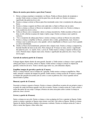 75
75
Blocos de encaixe para dentro e para fora( 9 meses)
1. Deixe a criança examinar o recipiente e os blocos. Ponha os blocos dentro do recipiente e
sacuda. Então ensine a criança a tirá-los para fora, um de cada vez. Ensine a criança o
significado das palavras fora e dar.
2. Ensine a criança a retirar os blocos para fora mostrando como virar o recipiente de cabeça para
baixo.
3. Ensine a criança a segurar um bloco com cada mão e a bater os blocos um no outro.
4. Ensine a criança a colocar os blocos no recipiente e a retirá-los outra vez. Ensine a criança a
usar as palavras dentro e fora.
5. Cubra os blocos com o recipiente e deixe a criança encontrá-los. Então esconda os blocos sob
duas ou três cobertas ou peças de roupa e repita o jogo. Ensine a criança a usar a palavra
embaixo.
6. Vire o recipiente de cabeça para baixo e ensine a criança a colocar os blocos em cima deles.
7. Ensine a criança a empilhar os blocos., primeiro dois e então, gradualmente, mais. Ensine a
criança a usar as palavras para cima quando estiver empilhando os blocos e para baixo quando
os estiver derrubando.
8. Alinhe os blocos horizontalmente, primeiro dois e depois mais. Ensine a criança a empurrá-los,
fazendo barulho de trem ou de carro. Para crianças de 18 meses ou mais, ensine o significado
das palavras pare, vá, rápido, lento, e perto de. Então ensine à criança a separar os blocos por
cores. Primeiro duas e depois mais cores. Ensine o significado das palavras alto e baixo. Faça
novos jogos.
Garrafa de encher(a partir de 12 meses)
Coloque alguns objetos dentro de uma garrafa. Sacuda- a. Então ensine a criança a virar a garrafa de
cabeça para baixo e esvaziar, retirar os objetos. Então ensine a criança a colocar os objetos da
garrafa e retirá-los de novo. Tente o mesmo jogo outra vez, com diferentes objetos.
Empilhar tampas de garrafa( a partir de 12 meses)
Deixe a criança brincar com as tampas de 2 garrafas. Então ensine a criança a empilhá-los. Mais
tarde, aumente o número de tampas de garrafa. Então ensine a criança acima de 18 meses a separar
as tampas das garrafas de acordo com as cores e a usar as palavras alto e baixo quando estiver
descrevendo as pilhas.
Boneca( a partir de 12 meses)
Encoraje a criança a segurar a boneca. Ensine a criança a identificar as partes do seu próprio corpo e
as partes do corpo da boneca quando você diz os nomes. Ensine a criança acima de 2 anos a dizer o
nome das partes do seu corpo. Coloque a boneca em uma caixa para cama e ensine à criança as
palavras cama e dormir.
Livros ( a partir de 18 meses)
Sente a criança no seu colo. Ensine a criança a virar as páginas do livro e apontar as figuras. Então
ensine a criança a apontar as figuras cujos nomes você deu. Fale sobre as figuras. Mostre à criança
figuras de objetos familiares simples e de pessoas e animais. Ensine as crianças acima de 2 anos a
dizer o nome das figuras e falar sobre elas.
 