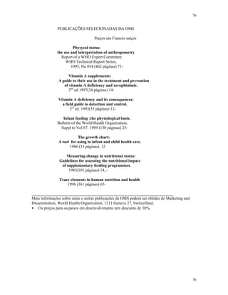 76
76
PUBLICAÇÕES SELECIONADAS DA OMS
Preços em Francos suíços
Physycal status:
the use and interpretation of anthropometry
Report of a WHO Expert Committee
WHO Technical Report Series,
1995, No 854 (462 páginas) 71-
Vitamin A supplements:
A guide to their use in the treatment and prevention
of vitamin A deficiency and xerophtalmie,
2nd
ed 1997(34 páginas) 14-
Vitamin A deficiency and its consequences:
a field guide to detection and control.
3rd
ed. 1993(55 páginas) 12-
Infant feeding :the physiological basis.
Bulletin of the World Health Organization.
Suppl to Vol 67. 1989 (130 páginas) 25-
The growth chart:
A tool for using in infant and child health care.
1986 (33 páginas). 12
Measuring change in nutritional status:
Guidelines for assessing the nutritional impact
of supplementary feeding programmes.
1983(101 páginas) 14, -
Trace elements in human nutrition and health
1996 (361 páginas) 65-
_____________________________________________________________________
Mais informações sobre estas e outras publicações da OMS podem ser obtidas de Marketing and
Dissemination, World Health Organization, 1211 Geneva 27, Switzerland,
• Os preços para os países em desenvolvimento tem desconto de 30%.
 