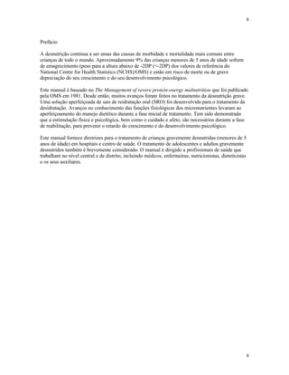 8
8
Prefácio
A desnutrição continua a ser umas das causas de morbidade e mortalidade mais comuns entre
crianças de todo o mundo. Aproximadamente 9% das crianças menores de 5 anos de idade sofrem
de emagrecimento (peso para a altura abaixo de -2DP (<-2DP) dos valores de referência do
National Centre for Health Statistics (NCHS)/OMS) e estão em risco de morte ou de grave
depreciação do seu crescimento e do seu desenvolvimento psicológico.
Este manual é baseado no The Management of severe protein-energy malnutrition que foi publicado
pela OMS em 1981. Desde então, muitos avanços foram feitos no tratamento da desnutrição grave.
Uma solução aperfeiçoada de sais de reidratação oral (SRO) foi desenvolvida para o tratamento da
desidratação. Avanços no conhecimento das funções fisiológicas dos micronutrientes levaram ao
aperfeiçoamento do manejo dietético durante a fase inicial de tratamento. Tem sido demonstrado
que a estimulação física e psicológica, bem como o cuidado e afeto, são necessários durante a fase
de reabilitação, para prevenir o retardo do crescimento e do desenvolvimento psicológico.
Este manual fornece diretrizes para o tratamento de crianças gravemente desnutridas (menores de 5
anos de idade) em hospitais e centro de saúde. O tratamento de adolescentes e adultos gravemente
desnutridos também é brevemente considerado. O manual é dirigido a profissionais de saúde que
trabalham no nível central e de distrito, incluindo médicos, enfermeiras, nutricionistas, dieteticistas
e os seus auxiliares.
 