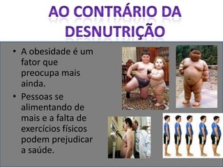 Ao contrário da desnutriçãoA obesidade é um fator que preocupa mais ainda.Pessoas se alimentando de mais e a falta de exercícios físicos podem prejudicar a saúde.