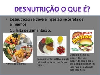 Desnutrição o que é?Desnutrição se deve a ingestão incorreta de alimentos.     Ou falta de alimentação.O próprio nome diz exagerado. Super exagerado para o dia-a-dia. Bom para comer em uma hora ou outra,não para toda hora.Coma alimentos saldáveis,ajuda principalmente em sua forma física...Alimentos saldáveis.
