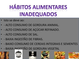 Hábitos alimentares inadequadosIsto se deve ao:- ALTO CONSUMO DE GORDURA ANIMAL.- ALTO CONSUMO DE AÇÚCAR REFINADO.- ALTO CONSUMO DE SAL.- BAIXA INGESTÃO DE FIBRAS.- BAIXO CONSUMO DE CEREAIS INTEGRAIS E SEMENTES - BAIXA INGESTÃO DE GORDURA VEGETAL 