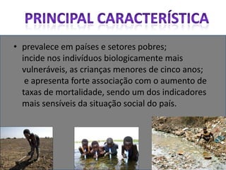 prevalece em países e setores pobres; incide nos indivíduos biologicamente mais vulneráveis, as crianças menores de cinco anos;  e apresenta forte associação com o aumento de taxas de mortalidade, sendo um dos indicadores mais sensíveis da situação social do país.Principal característica