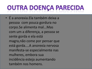 Outra doença parecidaÉ a anorexia.Ela também deixa a pessoa  com pouca gordura no corpo.Se alimenta mal...Mas com um a diferença, a pessoa se sente gorda e ela está magra,não come por pensar que está gorda....A anorexia nervosa manifesta-se especialmente nas mulheres, embora sua incidência esteja aumentando também nos homens.