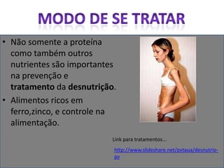 Modo de se tratarNão somente a proteína como também outros nutrientes são importantes na prevenção e tratamento da desnutrição.Alimentos ricos em ferro,zinco, e controle na alimentação.Link para tratamentos...http://www.slideshare.net/pvtaua/desnutrio-pv