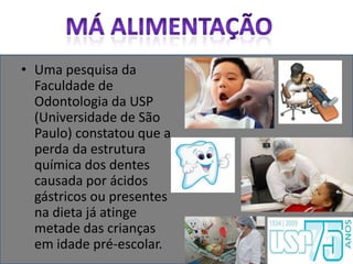 Má AlimentaçãoUma pesquisa da Faculdade de Odontologia da USP (Universidade de São Paulo) constatou que a perda da estrutura química dos dentes causada por ácidos gástricos ou presentes na dieta já atinge metade das crianças em idade pré-escolar.