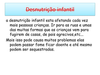 Desnutrição infantila desnutrição infantil esta afetando cada vez mais pessoas crianças. Ir para as ruas e umas das muitas formas que as crianças vem para fugirem de casas, de pais agrecivos,etc...Mais isso pode causa muitos problemas elas podem passar fome ficar doente e até mesmo podem ser sequestradas.