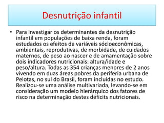 Desnutrição infantilPara investigar os determinantes da desnutrição infantil em populações de baixa renda, foram estudados os efeitos de variáveis sócioeconômicas, ambientais, reprodutivas, de morbidade, de cuidados maternos, de peso ao nascer e de amamentação sobre dois indicadores nutricionais: altura/idade e peso/altura. Todas as 354 crianças menores de 2 anos vivendo em duas áreas pobres da periferia urbana de Pelotas, no sul do Brasil, foram incluídas no estudo. Realizou-se uma análise multivariada, levando-se em consideração um modelo hierárquico dos fatores de risco na determinação destes déficits nutricionais. 