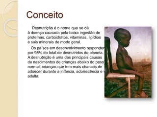 Conceito
Desnutrição é o nome que se dá
à doença causada pela baixa ingestão de
proteínas, carboidratos, vitaminas, lipídios
e sais minerais de modo geral.
Os países em desenvolvimento respondem
por 95% do total de desnutridos do planeta.
A desnutrição é uma das principais causas
de nascimentos de crianças abaixo do peso
normal, crianças que tem mais chances de
adoecer durante a infância, adolescência e vida
adulta.
 