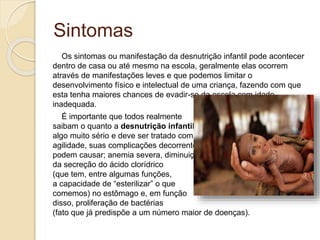 Sintomas
Os sintomas ou manifestação da desnutrição infantil pode acontecer
dentro de casa ou até mesmo na escola, geralmente elas ocorrem
através de manifestações leves e que podemos limitar o
desenvolvimento físico e intelectual de uma criança, fazendo com que
esta tenha maiores chances de evadir-se da escola com idade
inadequada.
É importante que todos realmente
saibam o quanto a desnutrição infantil é
algo muito sério e deve ser tratado com
agilidade, suas complicações decorrentes
podem causar; anemia severa, diminuição
da secreção do ácido clorídrico
(que tem, entre algumas funções,
a capacidade de “esterilizar” o que
comemos) no estômago e, em função
disso, proliferação de bactérias
(fato que já predispõe a um número maior de doenças).
 