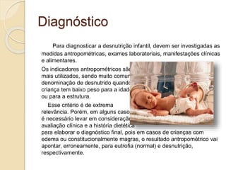 Diagnóstico
Para diagnosticar a desnutrição infantil, devem ser investigadas as
medidas antropométricas, exames laboratoriais, manifestações clínicas
e alimentares.
Os indicadores antropométricos são
mais utilizados, sendo muito comum a
denominação de desnutrido quando a
criança tem baixo peso para a idade
ou para a estrutura.
Esse critério é de extrema
relevância. Porém, em alguns casos,
é necessário levar em consideração a
avaliação clínica e a história dietética
para elaborar o diagnóstico final, pois em casos de crianças com
edema ou constitucionalmente magras, o resultado antropométrico vai
apontar, erroneamente, para eutrofia (normal) e desnutrição,
respectivamente.
 